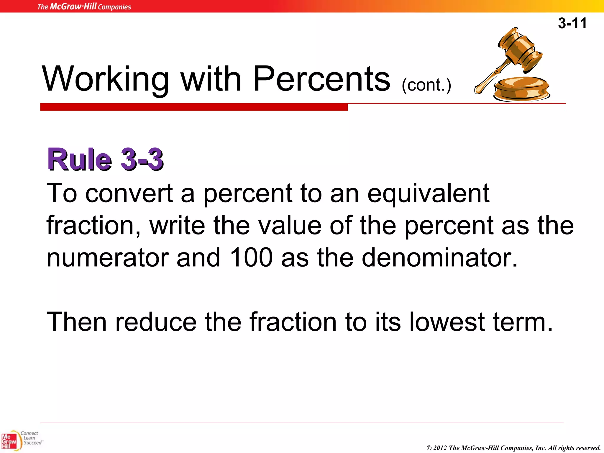 3-11 
Working with Percents (cont.) 
RRuullee 33--33 
To convert a percent to an equivalent 
fraction, write the value of the percent as the 
numerator and 100 as the denominator. 
Then reduce the fraction to its lowest term. 
© 2012 The McGraw-Hill Companies, Inc. All rights reserved. 
 