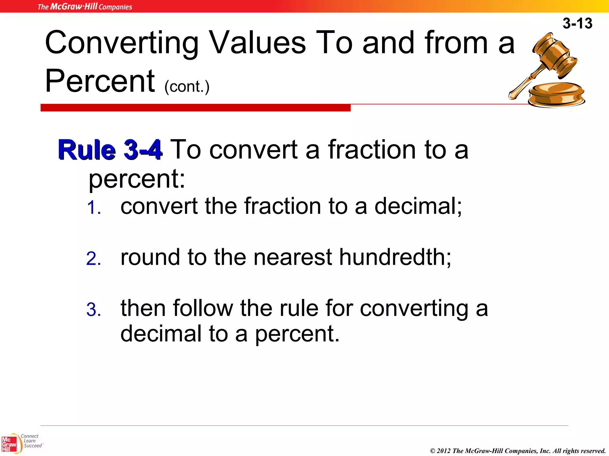 3-13 
Converting Values To and from a 
Percent (cont.) 
RRuullee 33--44 To convert a fraction to a 
percent: 
1. convert the fraction to a decimal; 
2. round to the nearest hundredth; 
3. then follow the rule for converting a 
© 2012 The McGraw-Hill Companies, Inc. All rights reserved. 
decimal to a percent. 
 