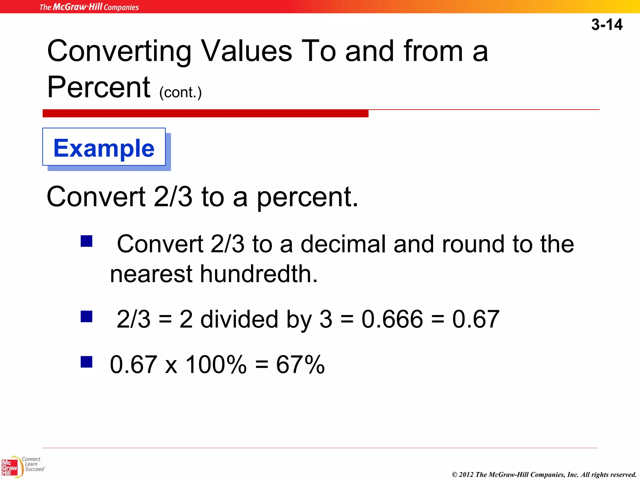 3-14 
Converting Values To and from a 
Percent (cont.) 
© 2012 The McGraw-Hill Companies, Inc. All rights reserved. 
EExxaammppllee 
Convert 2/3 to a percent. 
 Convert 2/3 to a decimal and round to the 
nearest hundredth. 
 2/3 = 2 divided by 3 = 0.666 = 0.67 
 0.67 x 100% = 67% 
 