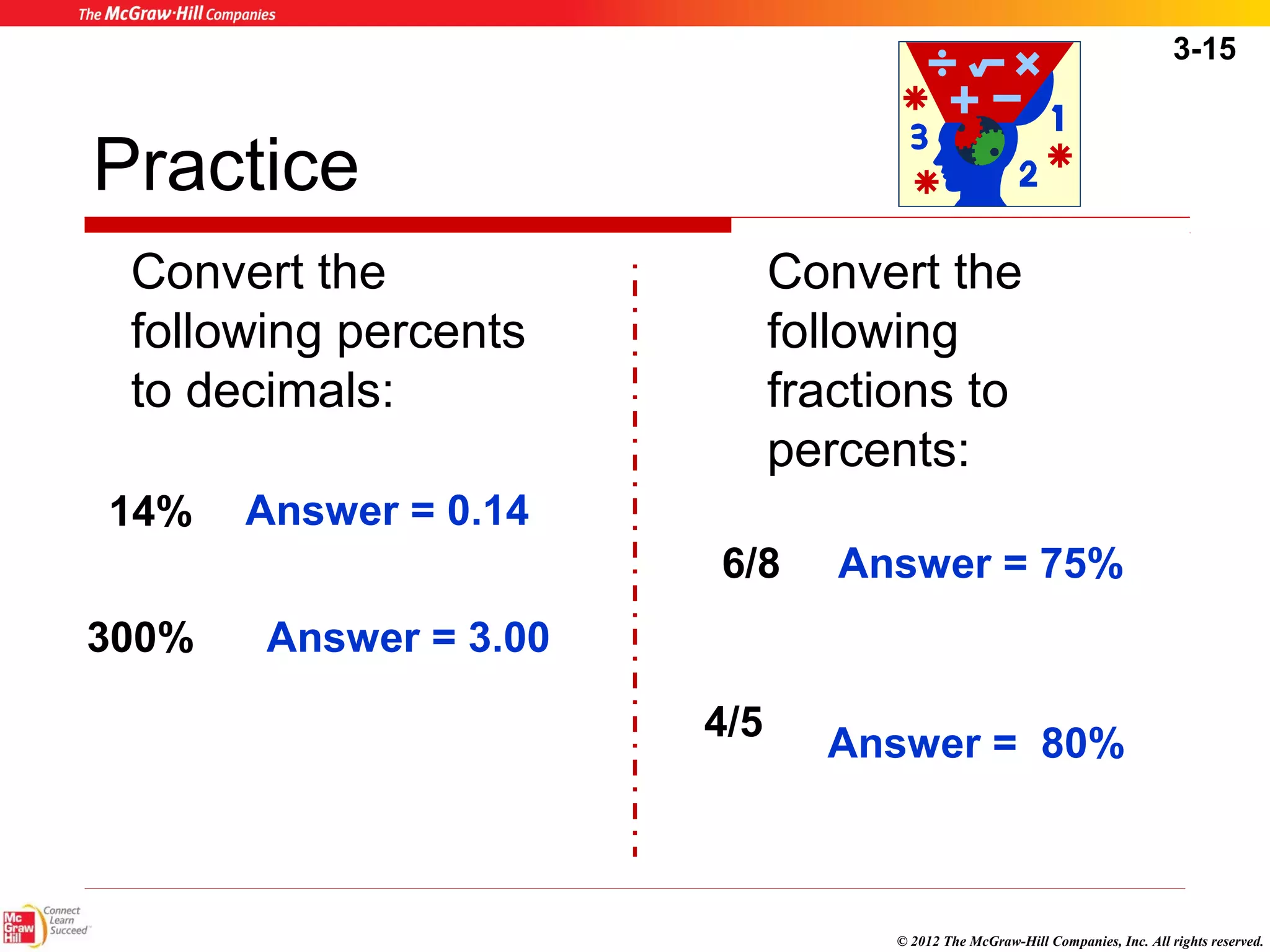 3-15 
Answer = 75% 
© 2012 The McGraw-Hill Companies, Inc. All rights reserved. 
Practice 
Convert the 
following percents 
to decimals: 
Convert the 
following 
fractions to 
percents: 
Answer = 0.14 
14% 
300% Answer = 3.00 
6/8 
4/5 Answer = 80% 
 