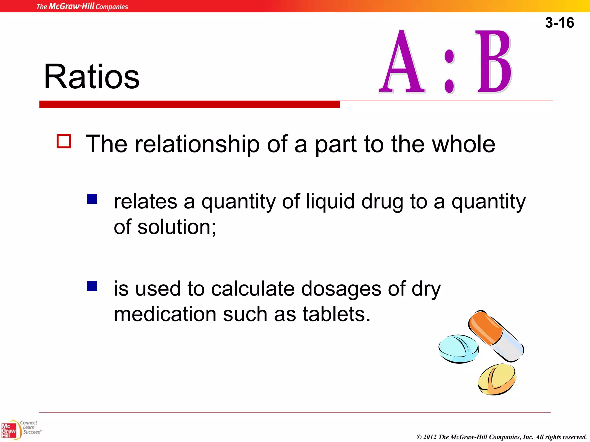 3-16 
© 2012 The McGraw-Hill Companies, Inc. All rights reserved. 
Ratios 
 The relationship of a part to the whole 
 relates a quantity of liquid drug to a quantity 
of solution; 
 is used to calculate dosages of dry 
medication such as tablets. 
 