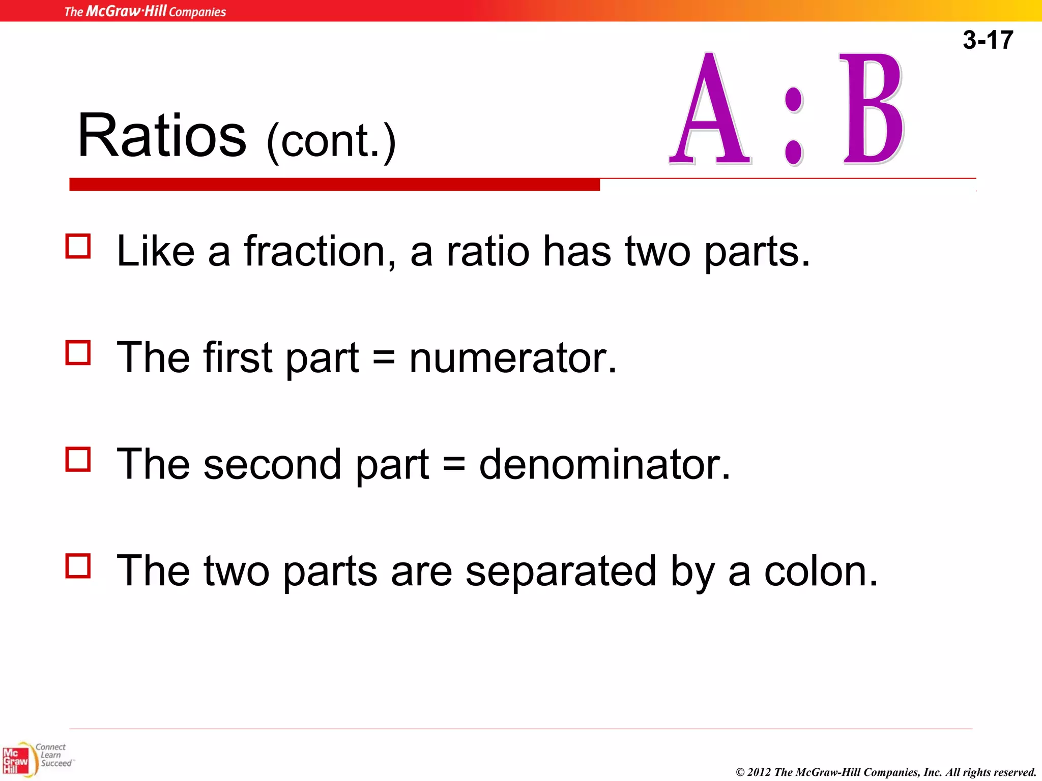 3-17 
© 2012 The McGraw-Hill Companies, Inc. All rights reserved. 
Ratios (cont.) 
 Like a fraction, a ratio has two parts. 
 The first part = numerator. 
 The second part = denominator. 
 The two parts are separated by a colon. 
 