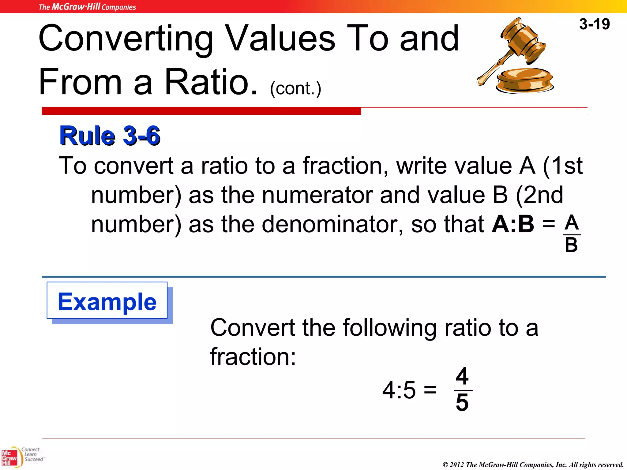 Converting Values To and 
From a Ratio. (cont.) 
RRuullee 33--66 
To convert a ratio to a fraction, write value A (1st 
3-19 
number) as the numerator and value B (2nd 
number) as the denominator, so that A:B = 
Convert the following ratio to a 
fraction: 
A 
4 
© 2012 The McGraw-Hill Companies, Inc. All rights reserved. 
4:5 = 
B 
5 
EExxaammppllee 
 
