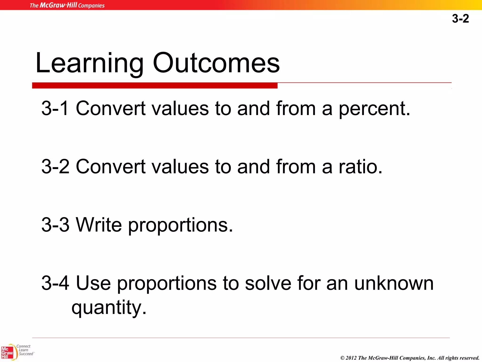 3-2 
Learning Outcomes 
3-1 Convert values to and from a percent. 
3-2 Convert values to and from a ratio. 
© 2012 The McGraw-Hill Companies, Inc. All rights reserved. 
3-3 Write proportions. 
3-4 Use proportions to solve for an unknown 
quantity. 
 