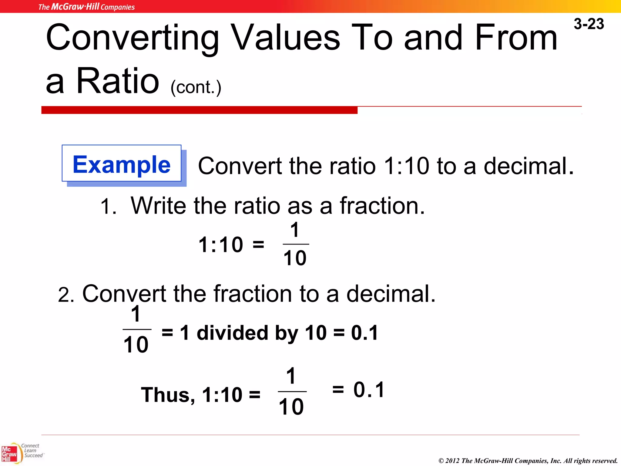 3-23 
Converting Values To and From 
a Ratio (cont.) 
Convert the ratio 1:10 to a decimal. 
© 2012 The McGraw-Hill Companies, Inc. All rights reserved. 
1. Write the ratio as a fraction. 
1 
1:10 = 10 
EExxaammppllee 
2. Convert the fraction to a decimal. 
1 
10 
= 1 divided by 10 = 0.1 
1 = 0.1 
Thus, 1:10 = 10 
 