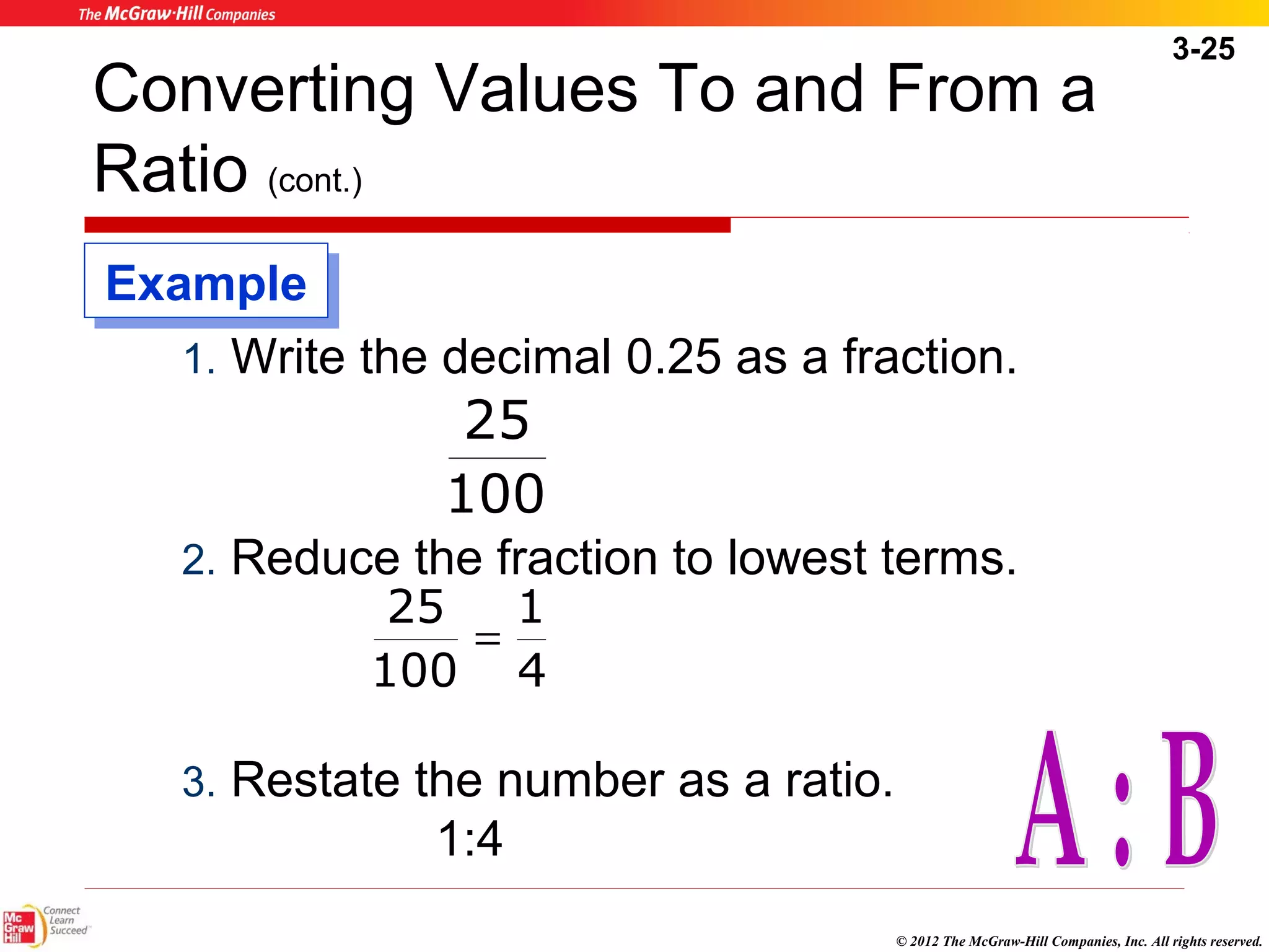 3-25 
Converting Values To and From a 
Ratio (cont.) 
1. Write the decimal 0.25 as a fraction. 
25 
100 
2. Reduce the fraction to lowest terms. 
© 2012 The McGraw-Hill Companies, Inc. All rights reserved. 
1 
25 
3. Restate the number as a ratio. 
1:4 
4 
100 
= 
EExxaammppllee 
 