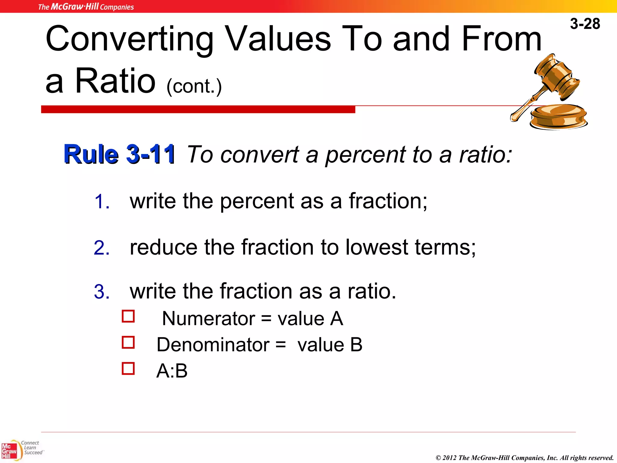 3-28 
Converting Values To and From 
a Ratio (cont.) 
RRuullee 33--1111 To convert a percent to a ratio: 
1. write the percent as a fraction; 
2. reduce the fraction to lowest terms; 
3. write the fraction as a ratio. 
© 2012 The McGraw-Hill Companies, Inc. All rights reserved. 
 Numerator = value A 
 Denominator = value B 
 A:B 
 