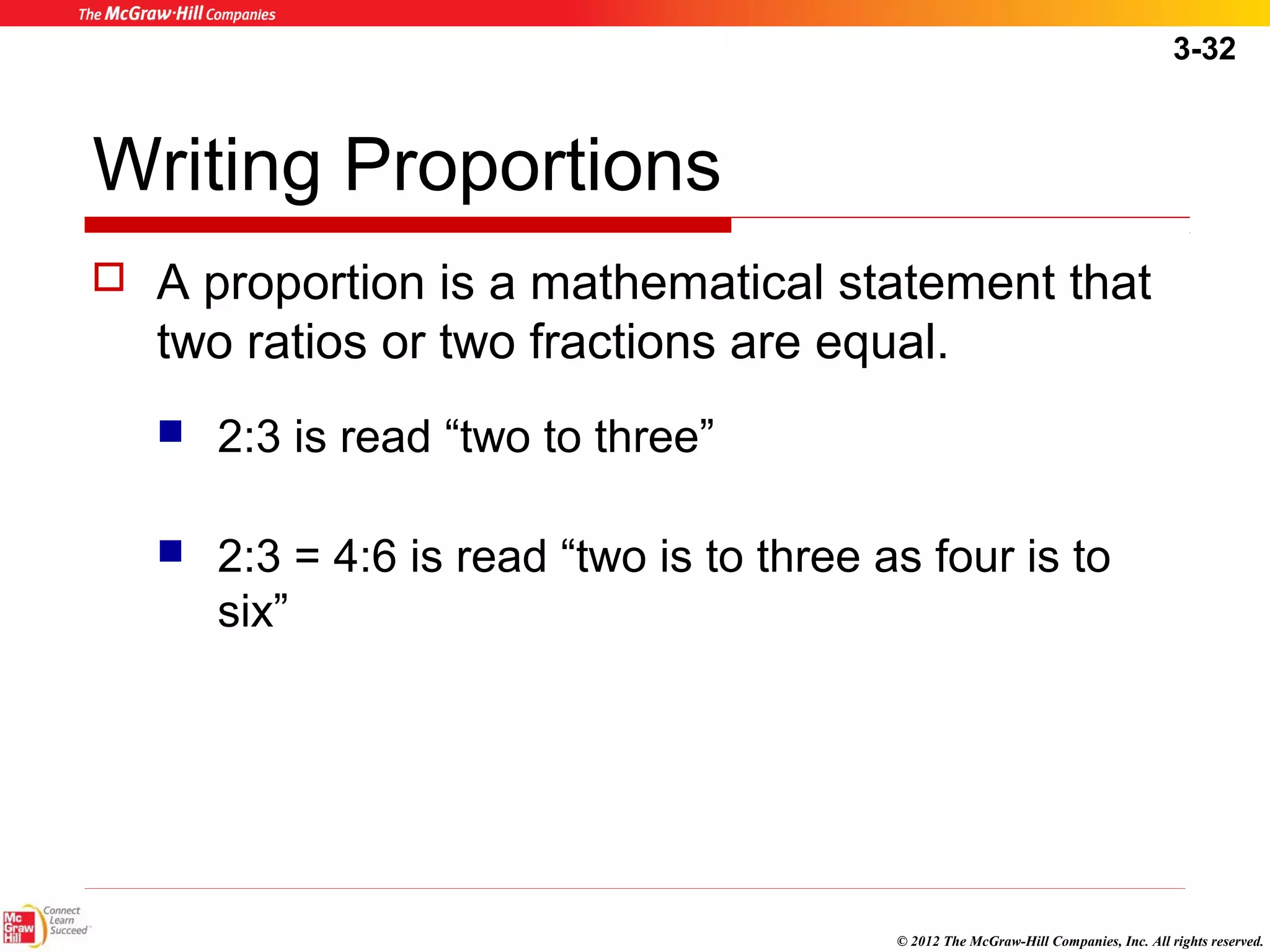 3-32 
Writing Proportions 
 A proportion is a mathematical statement that 
two ratios or two fractions are equal. 
© 2012 The McGraw-Hill Companies, Inc. All rights reserved. 
 2:3 is read “two to three” 
 2:3 = 4:6 is read “two is to three as four is to 
six” 
 