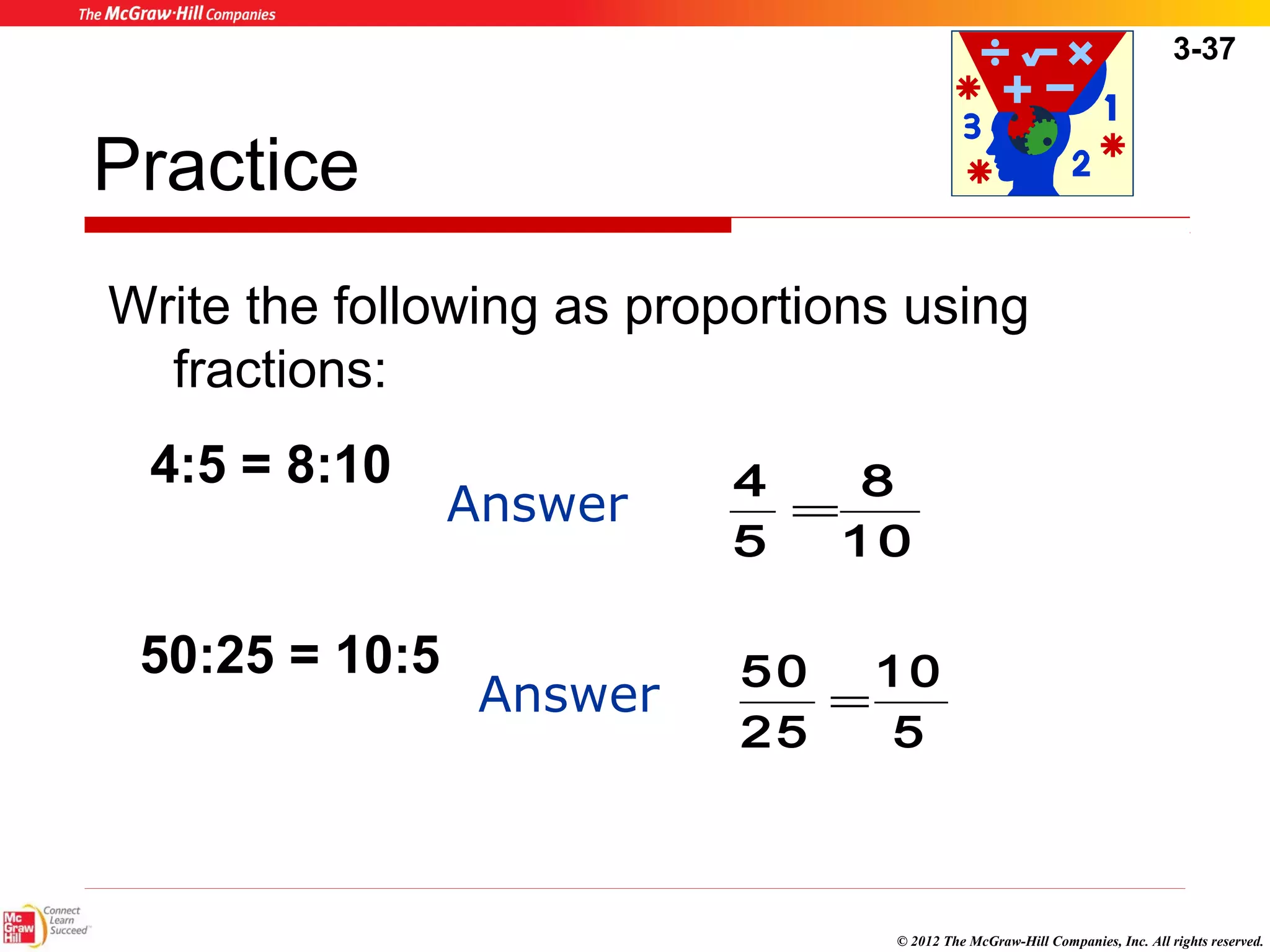 3-37 
Write the following as proportions using 
fractions: 
10 
© 2012 The McGraw-Hill Companies, Inc. All rights reserved. 
Practice 
4:5 = 8:10 Answer 
50:25 = 10:5 
8 
10 
4 = 
5 
Answer 
5 
50 = 
25 
 