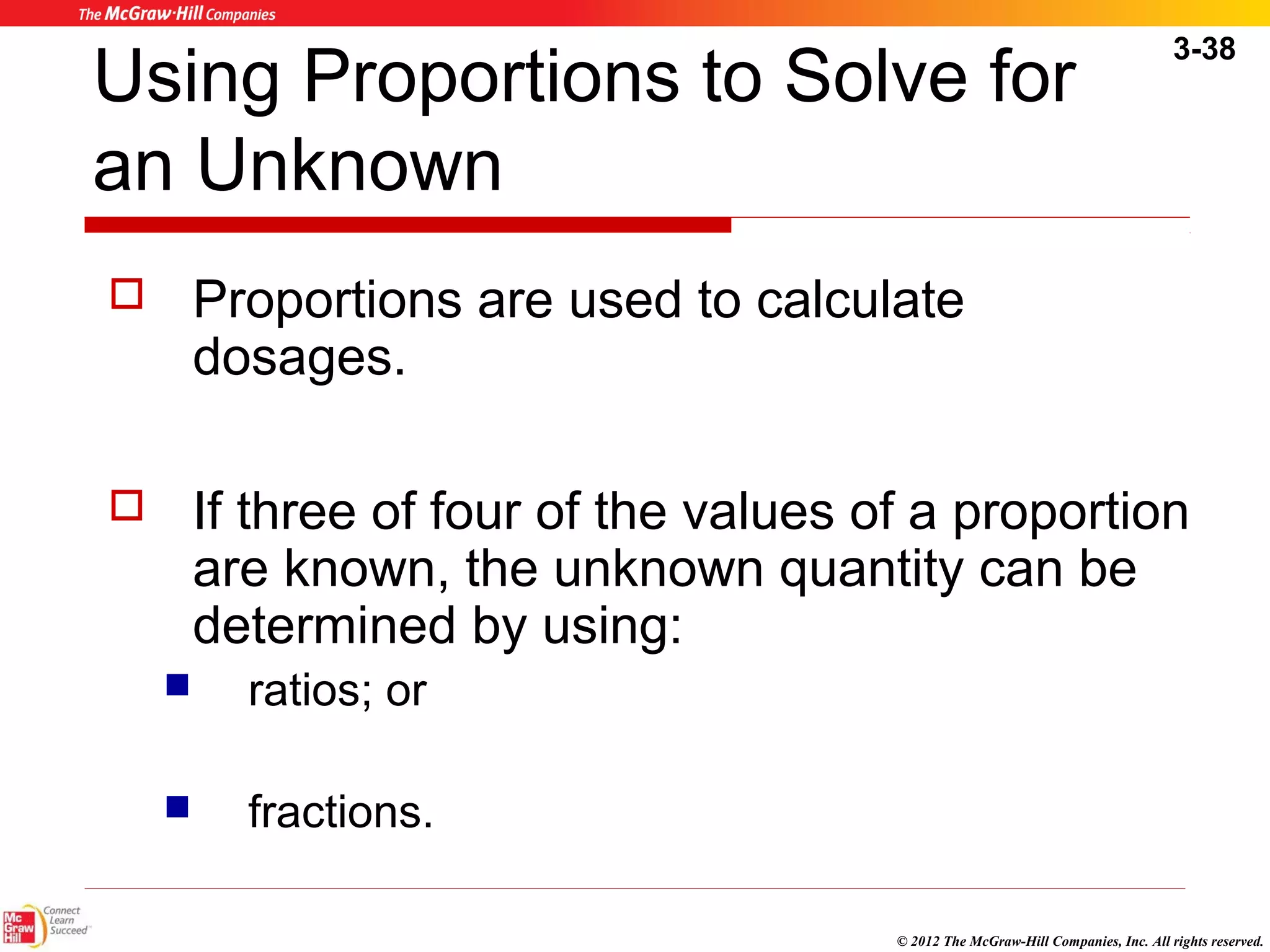 3-38 
Using Proportions to Solve for 
an Unknown 
 Proportions are used to calculate 
© 2012 The McGraw-Hill Companies, Inc. All rights reserved. 
dosages. 
 If three of four of the values of a proportion 
are known, the unknown quantity can be 
determined by using: 
 ratios; or 
 fractions. 
 