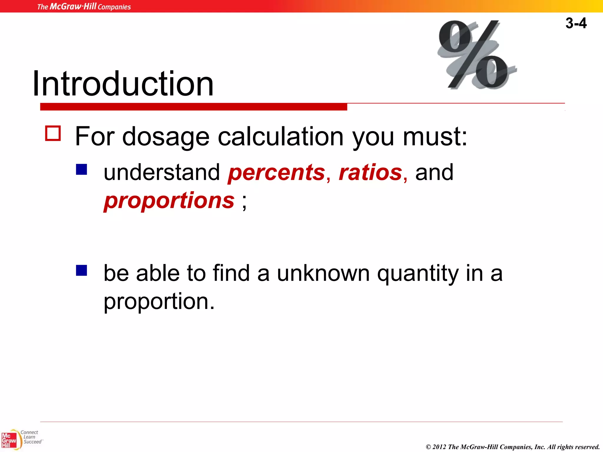 3-4 
Introduction 
 For dosage calculation you must: 
 understand percents, ratios, and 
proportions ; 
 be able to find a unknown quantity in a 
proportion. 
© 2012 The McGraw-Hill Companies, Inc. All rights reserved. 
 