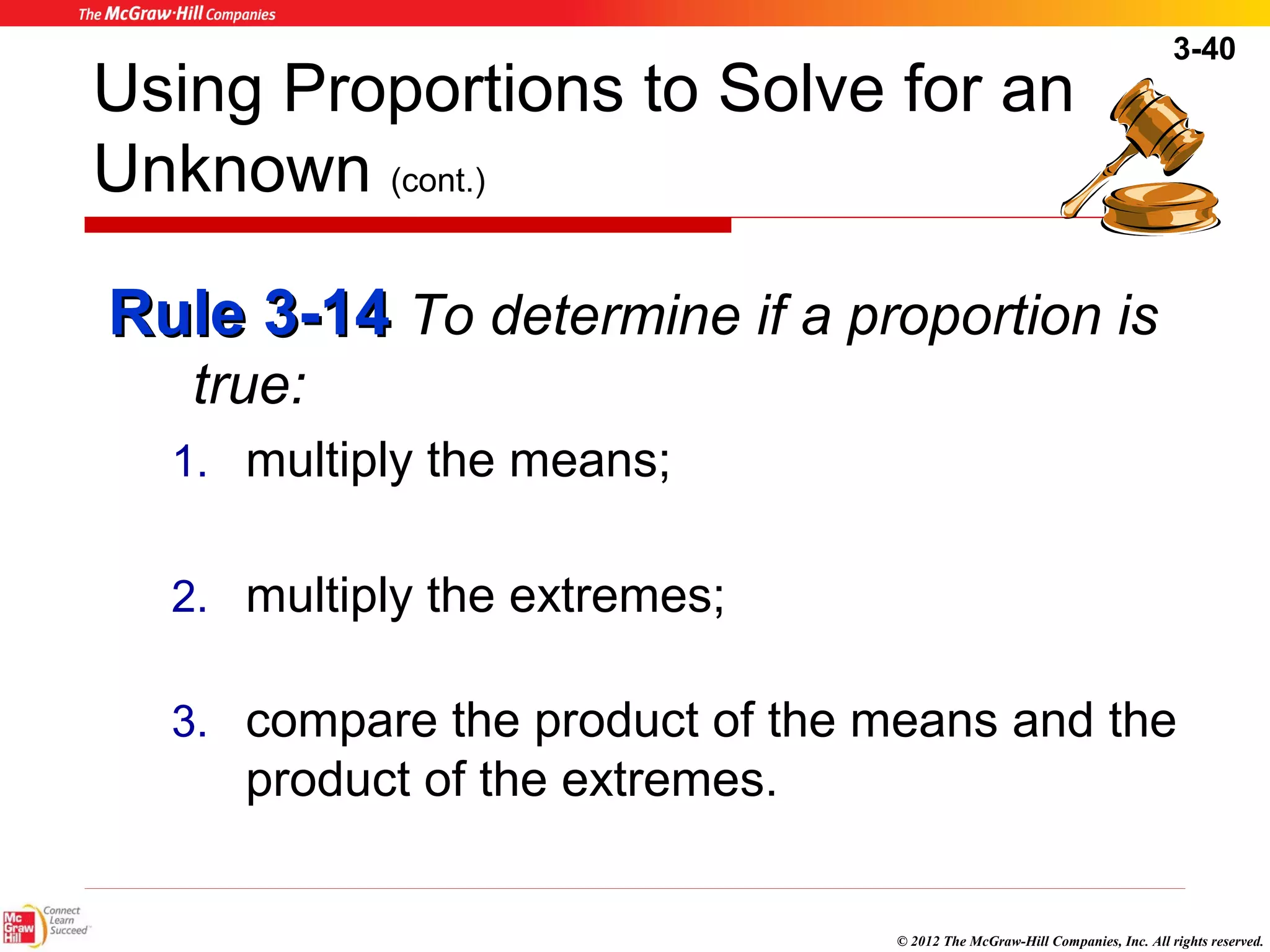 3-40 
Using Proportions to Solve for an 
Unknown (cont.) 
RRuullee 33--1144 To determine if a proportion is 
© 2012 The McGraw-Hill Companies, Inc. All rights reserved. 
true: 
1. multiply the means; 
2. multiply the extremes; 
3. compare the product of the means and the 
product of the extremes. 
 