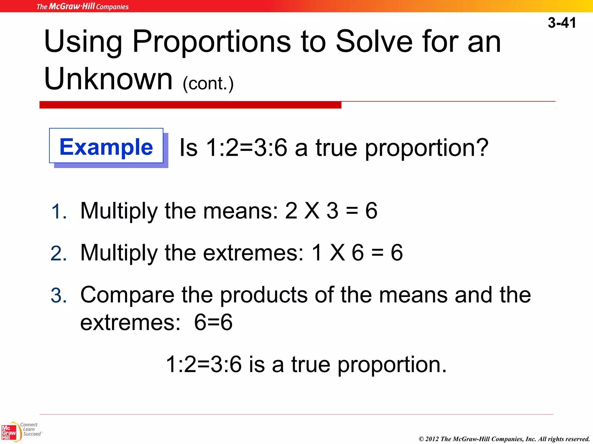 3-41 
Using Proportions to Solve for an 
Unknown (cont.) 
Is 1:2=3:6 a true proportion? 
1. Multiply the means: 2 X 3 = 6 
2. Multiply the extremes: 1 X 6 = 6 
3. Compare the products of the means and the 
extremes: 6=6 
1:2=3:6 is a true proportion. 
© 2012 The McGraw-Hill Companies, Inc. All rights reserved. 
EExxaammppllee 
 