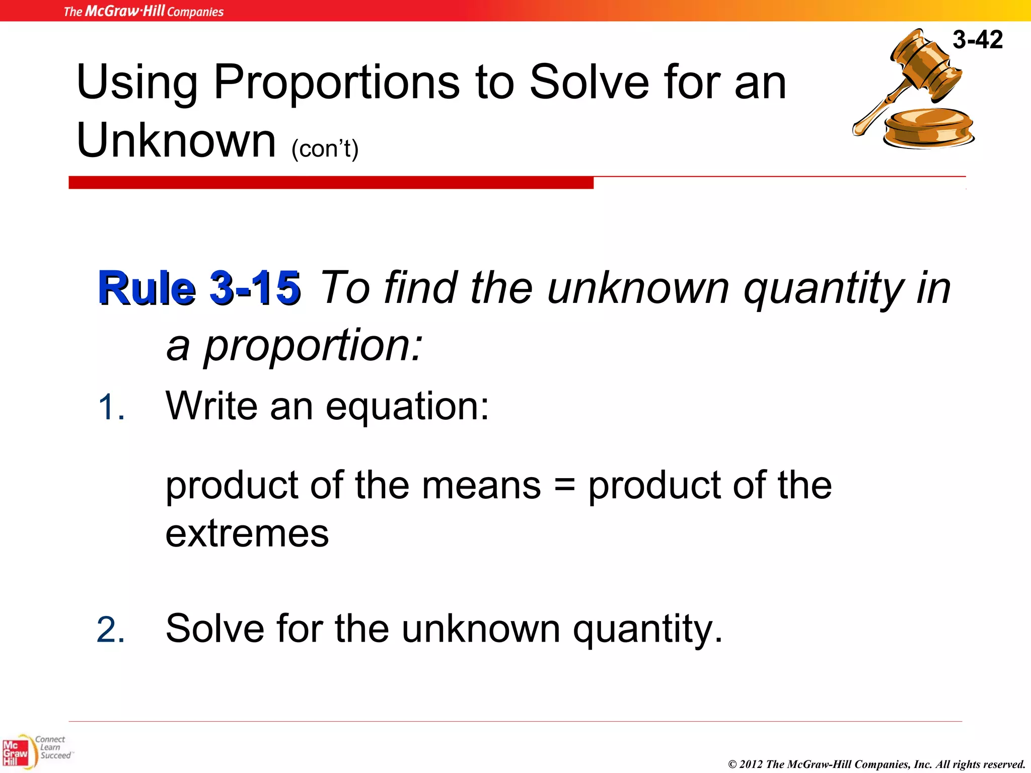 3-42 
Using Proportions to Solve for an 
Unknown (con’t) 
RRuullee 33--1155 To find the unknown quantity in 
© 2012 The McGraw-Hill Companies, Inc. All rights reserved. 
a proportion: 
1. Write an equation: 
product of the means = product of the 
extremes 
2. Solve for the unknown quantity. 
 