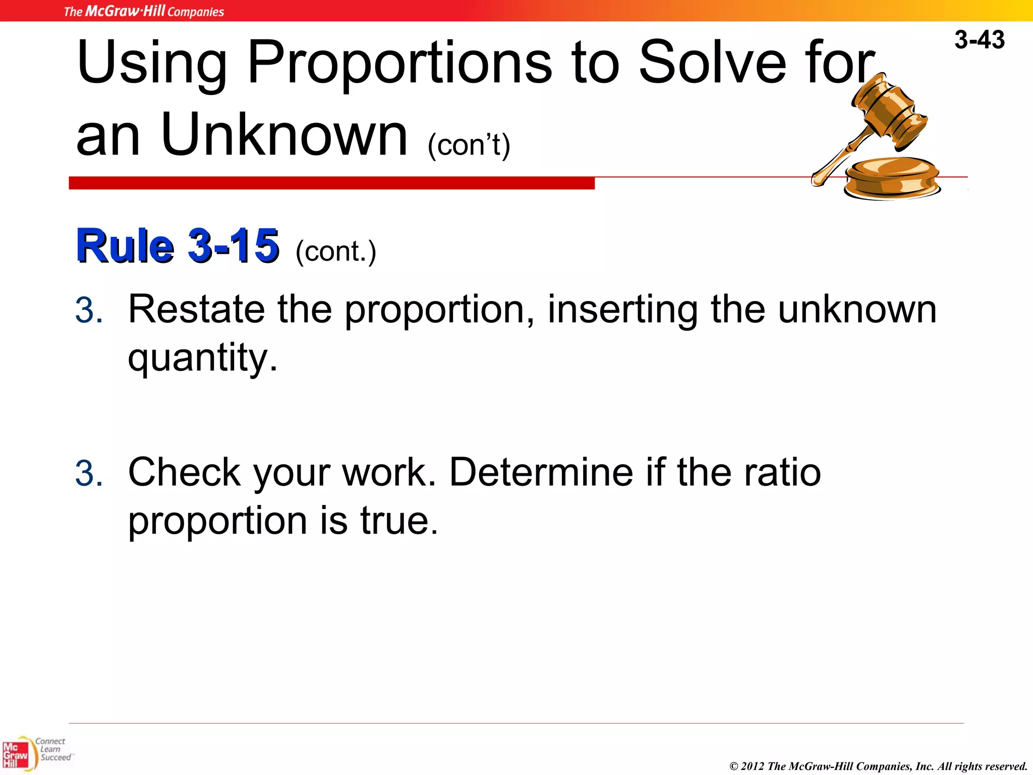 3-43 
Using Proportions to Solve for 
an Unknown (con’t) 
RRuullee 33--1155 (cont.) 
3. Restate the proportion, inserting the unknown 
quantity. 
3. Check your work. Determine if the ratio 
proportion is true. 
© 2012 The McGraw-Hill Companies, Inc. All rights reserved. 
 