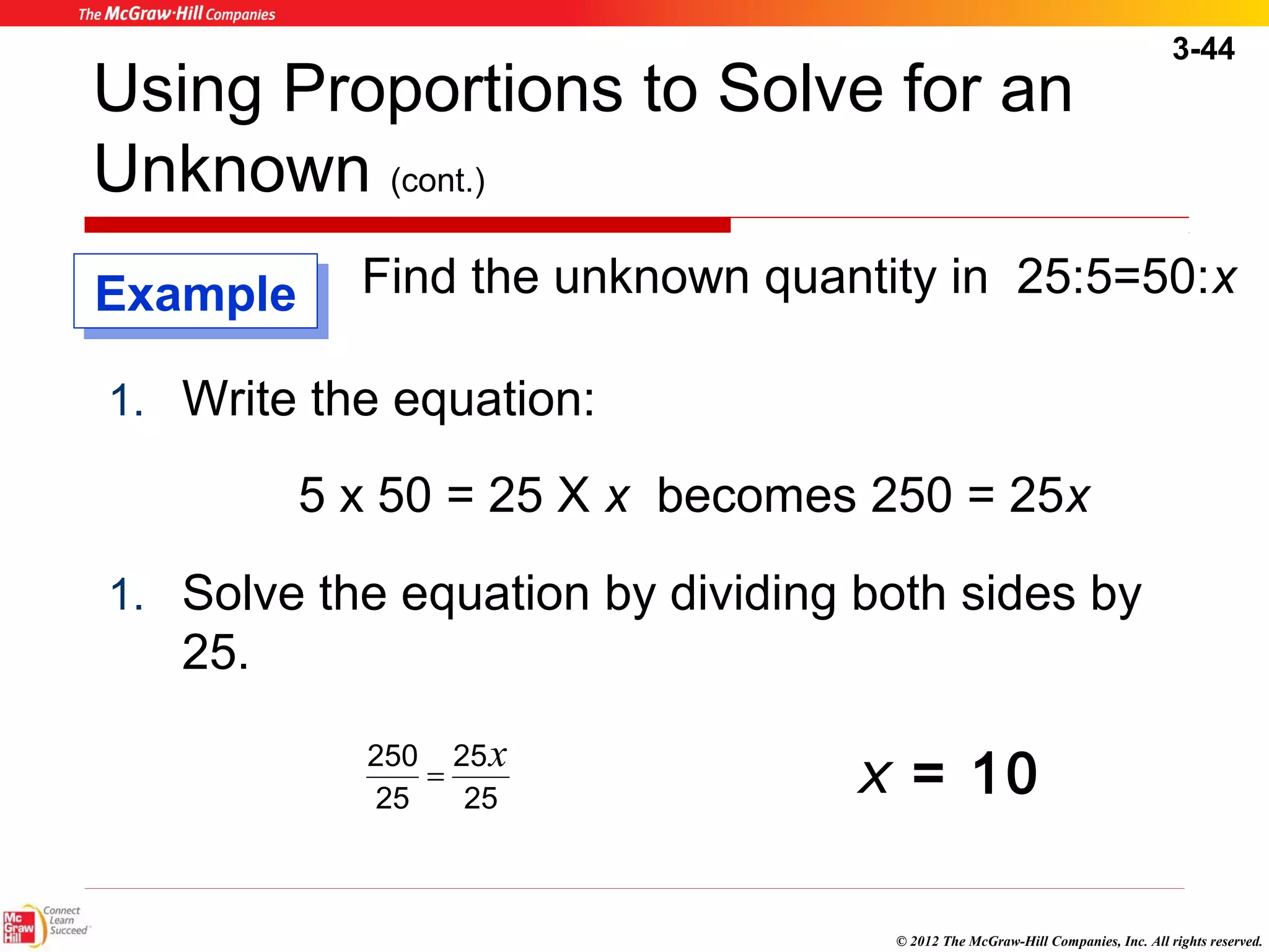 3-44 
Using Proportions to Solve for an 
Unknown (cont.) 
Find the unknown quantity in 25:5=50:x 
250 x = x = 10 
© 2012 The McGraw-Hill Companies, Inc. All rights reserved. 
1. Write the equation: 
5 x 50 = 25 X x becomes 250 = 25x 
1. Solve the equation by dividing both sides by 
25. 
25 
25 
25 
EExxaammppllee 
 