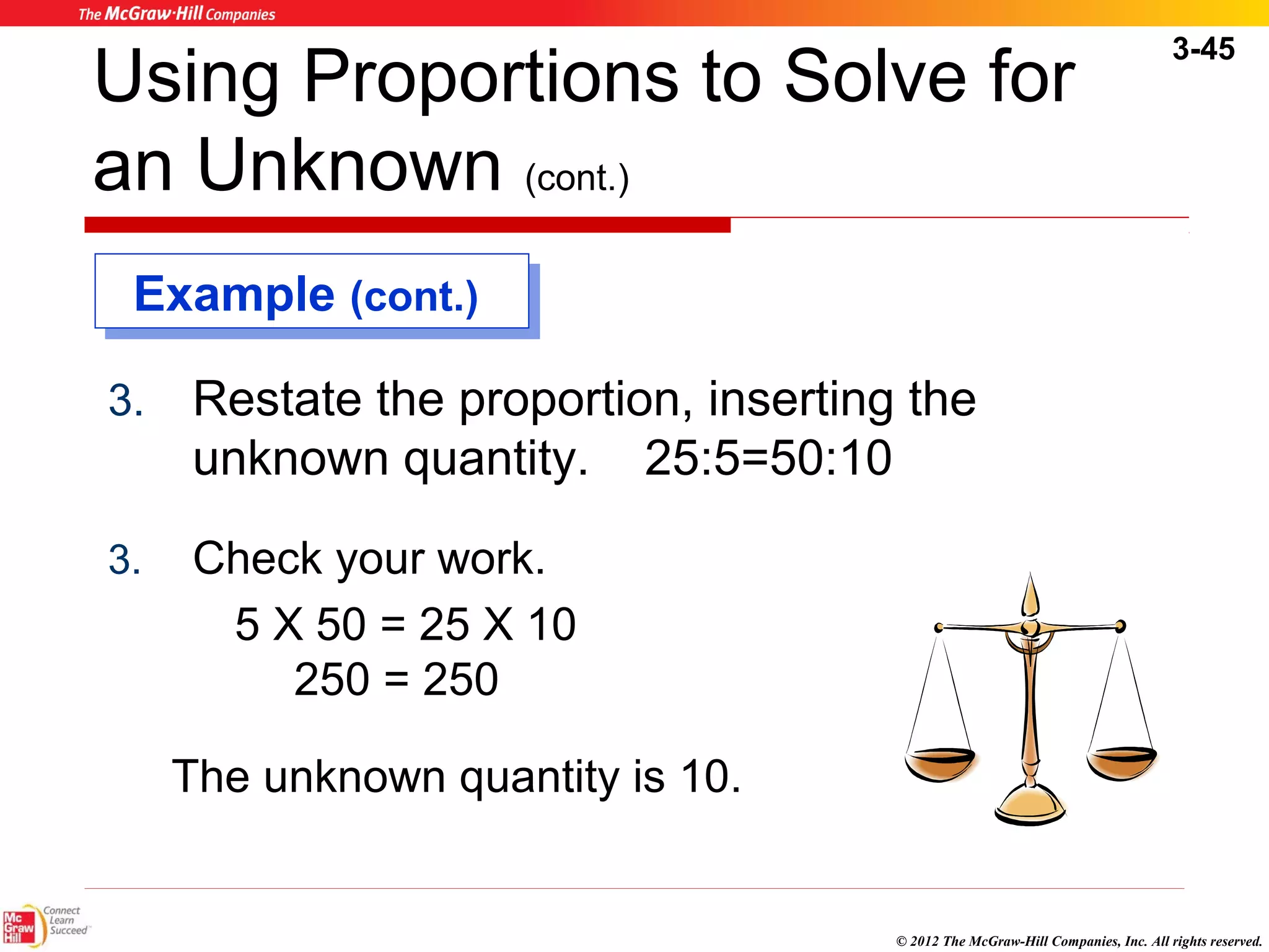 3-45 
Using Proportions to Solve for 
an Unknown (cont.) 
EExxaammppllee ((ccoonntt..)) 
3. Restate the proportion, inserting the 
© 2012 The McGraw-Hill Companies, Inc. All rights reserved. 
unknown quantity. 25:5=50:10 
3. Check your work. 
5 X 50 = 25 X 10 
250 = 250 
The unknown quantity is 10. 
 