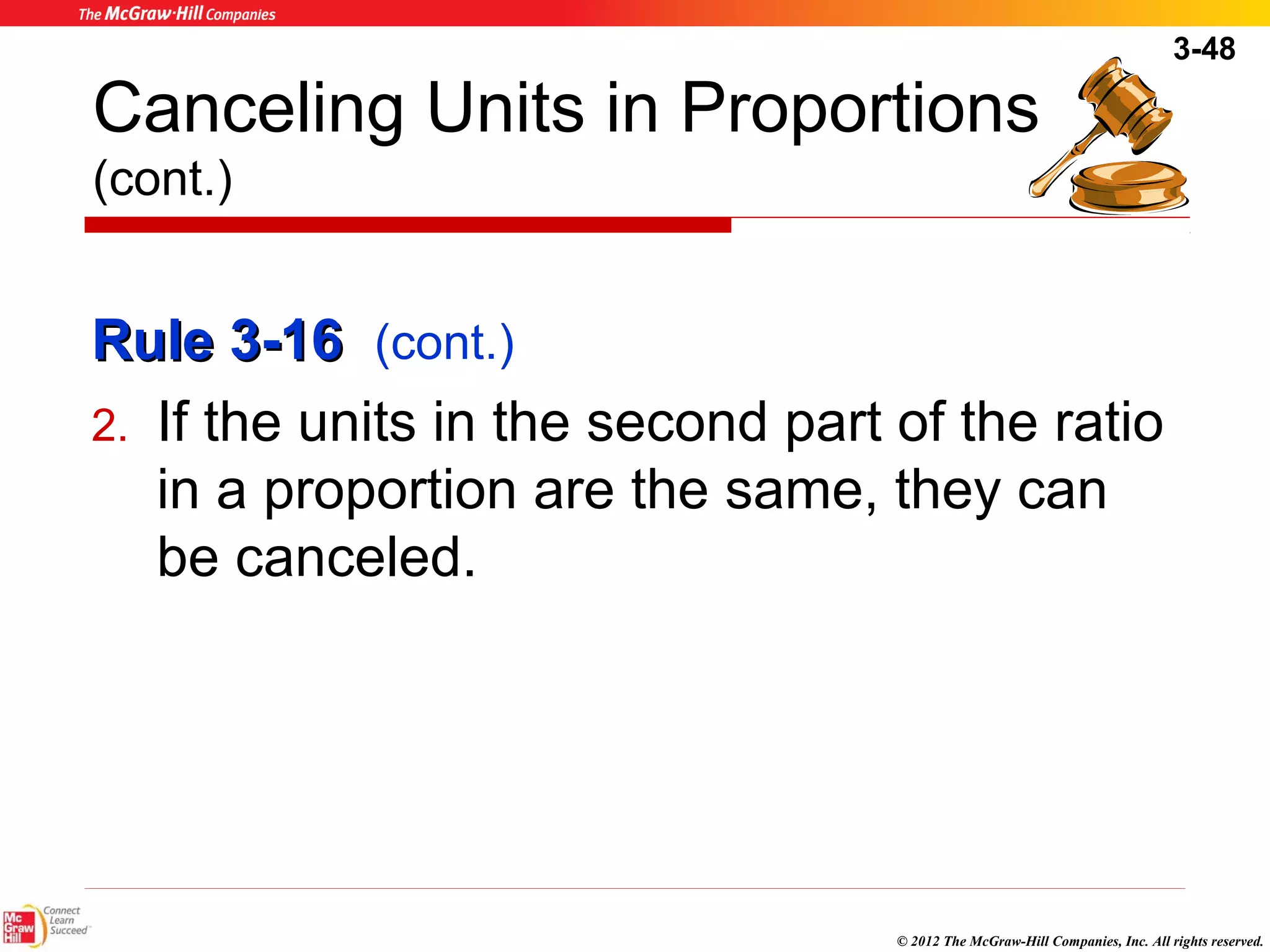 3-48 
Canceling Units in Proportions 
(cont.) 
RRuullee 33--1166 (cont.) 
2. If the units in the second part of the ratio 
in a proportion are the same, they can 
be canceled. 
© 2012 The McGraw-Hill Companies, Inc. All rights reserved. 
 