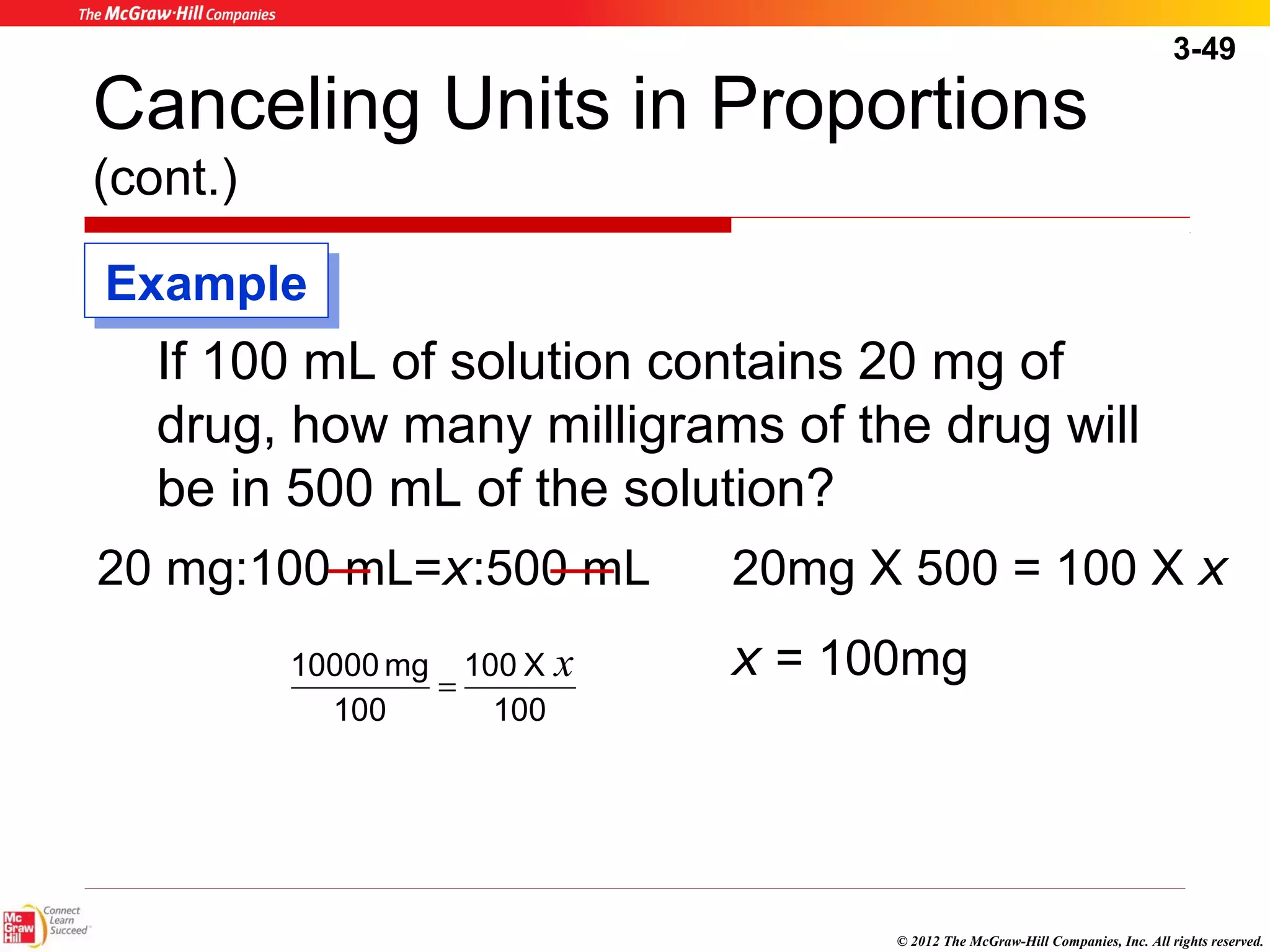 3-49 
Canceling Units in Proportions 
(cont.) 
If 100 mL of solution contains 20 mg of 
drug, how many milligrams of the drug will 
be in 500 mL of the solution? 
20 mg:100 mL=x:500 mL 20mg X 500 = 100 X x 
x = 100mg 
© 2012 The McGraw-Hill Companies, Inc. All rights reserved. 
10000 mg x = 
100 X 
100 
100 
EExxaammppllee 
 