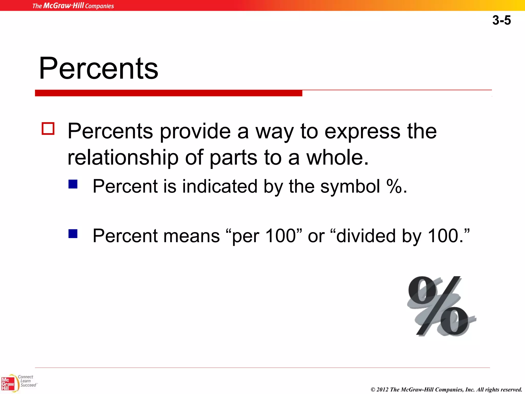 3-5 
© 2012 The McGraw-Hill Companies, Inc. All rights reserved. 
Percents 
 Percents provide a way to express the 
relationship of parts to a whole. 
 Percent is indicated by the symbol %. 
 Percent means “per 100” or “divided by 100.” 
 