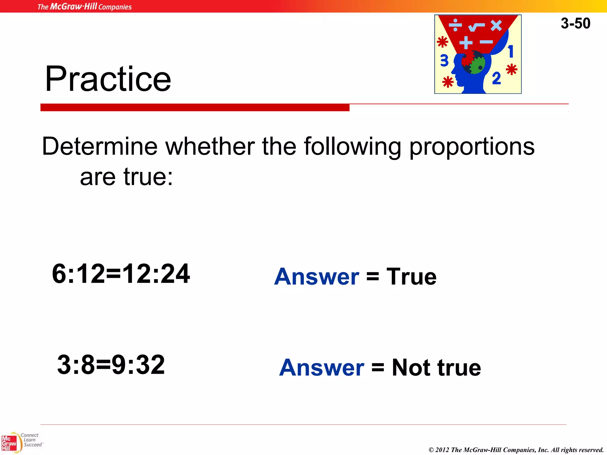 3-50 
Practice 
Determine whether the following proportions 
6:12=12:24 Answer = True 
© 2012 The McGraw-Hill Companies, Inc. All rights reserved. 
are true: 
3:8=9:32 
Answer = Not true 
 