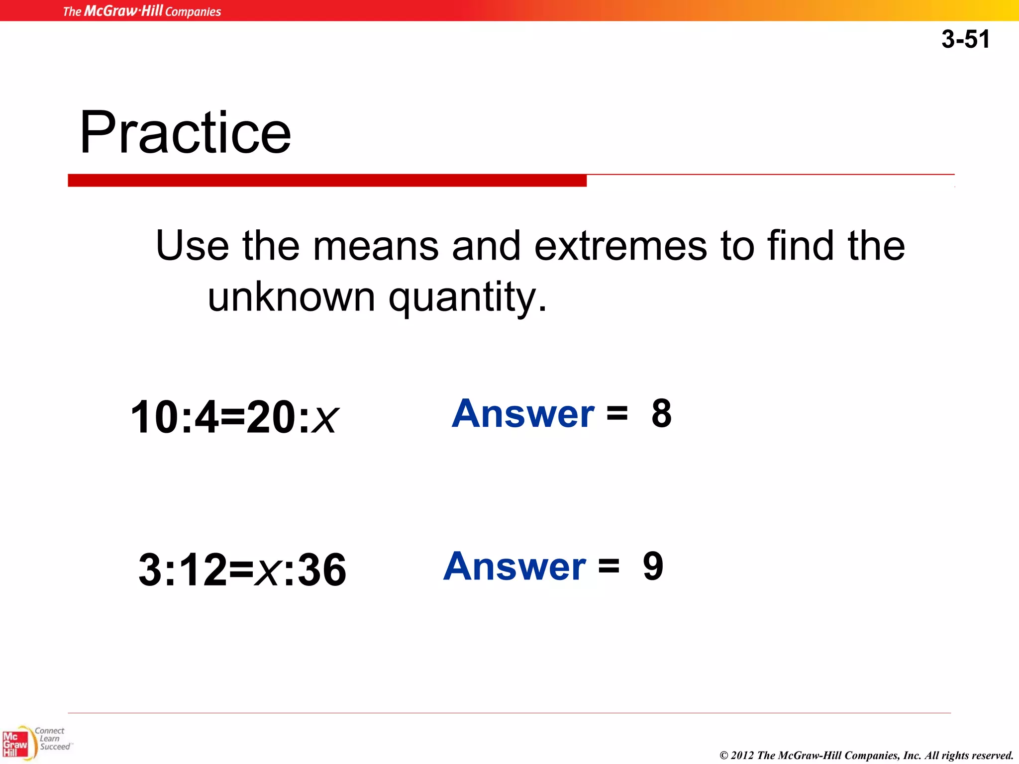 3-51 
© 2012 The McGraw-Hill Companies, Inc. All rights reserved. 
Practice 
Use the means and extremes to find the 
unknown quantity. 
10:4=20:x Answer = 8 
3:12=x:36 
Answer = 9 
 