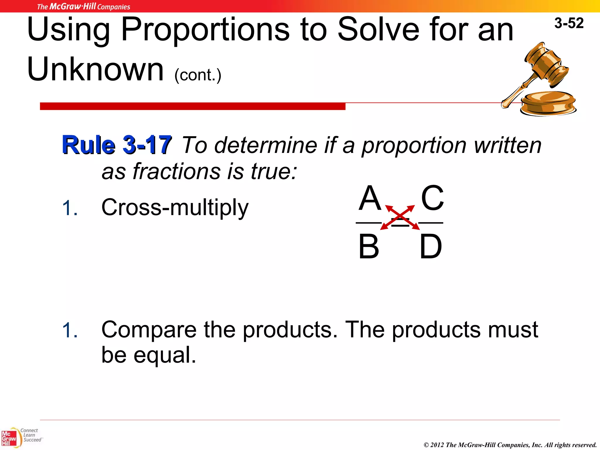 3-52 
Using Proportions to Solve for an 
Unknown (cont.) 
RRuullee 33--1177 To determine if a proportion written 
C 
© 2012 The McGraw-Hill Companies, Inc. All rights reserved. 
as fractions is true: 
1. Cross-multiply 
A = 
1. Compare the products. The products must 
be equal. 
D 
B 
 