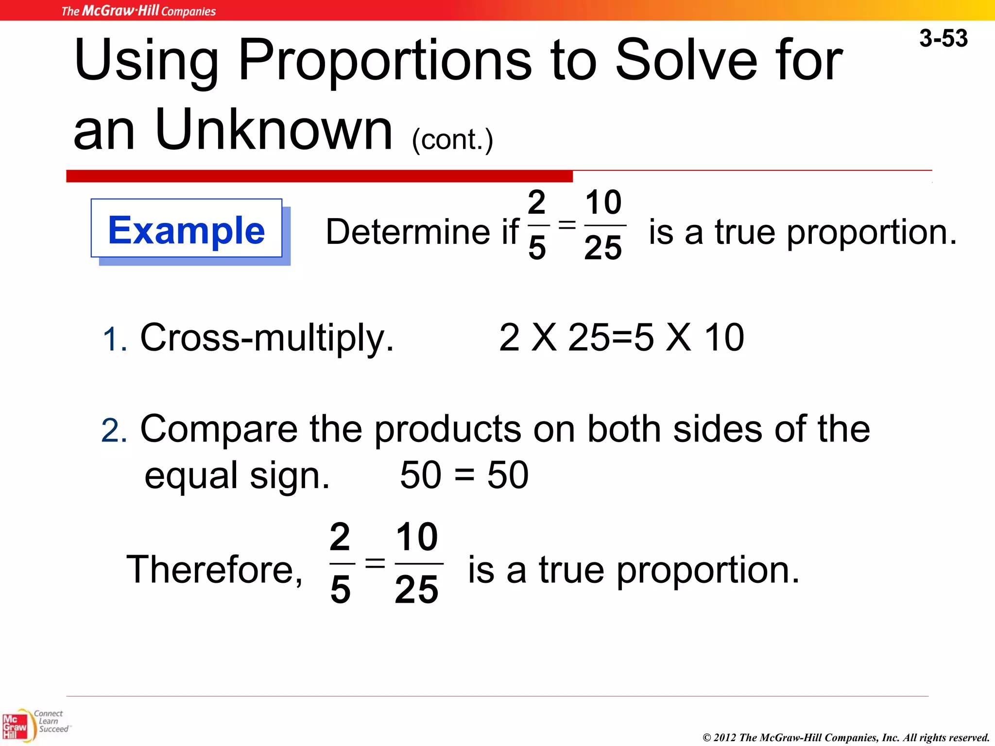 3-53 
Using Proportions to Solve for 
an Unknown (cont.) 
2 = 
Determine if 2 5 is a true proportion. 
© 2012 The McGraw-Hill Companies, Inc. All rights reserved. 
10 
5 
1. Cross-multiply. 2 X 25=5 X 10 
2. Compare the products on both sides of the 
equal sign. 50 = 50 
2 Therefore, = 
10 
5 
25 is a true proportion. 
EExxaammppllee 
 