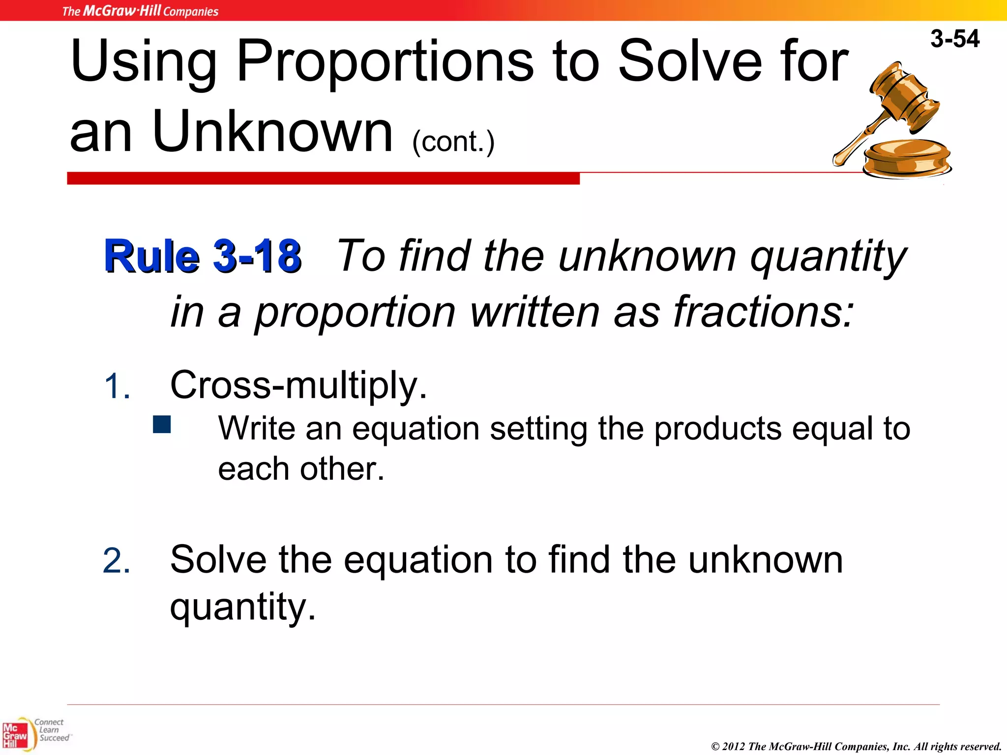 3-54 
Using Proportions to Solve for 
an Unknown (cont.) 
RRuullee 33--1188 To find the unknown quantity 
in a proportion written as fractions: 
© 2012 The McGraw-Hill Companies, Inc. All rights reserved. 
1. Cross-multiply. 
 Write an equation setting the products equal to 
each other. 
2. Solve the equation to find the unknown 
quantity. 
 