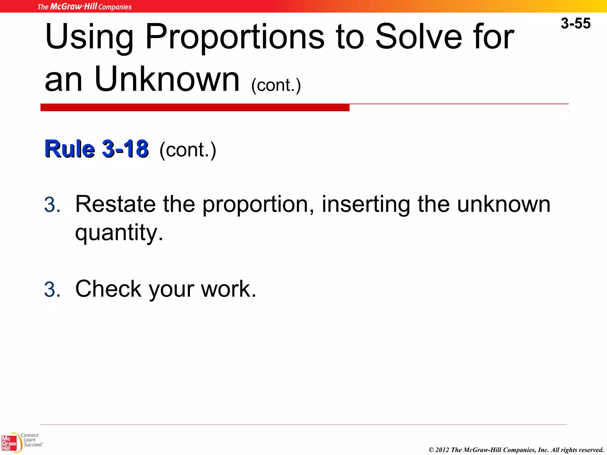 3-55 
Using Proportions to Solve for 
an Unknown (cont.) 
RRuullee 33--1188 (cont.) 
3. Restate the proportion, inserting the unknown 
quantity. 
3. Check your work. 
© 2012 The McGraw-Hill Companies, Inc. All rights reserved. 
 
