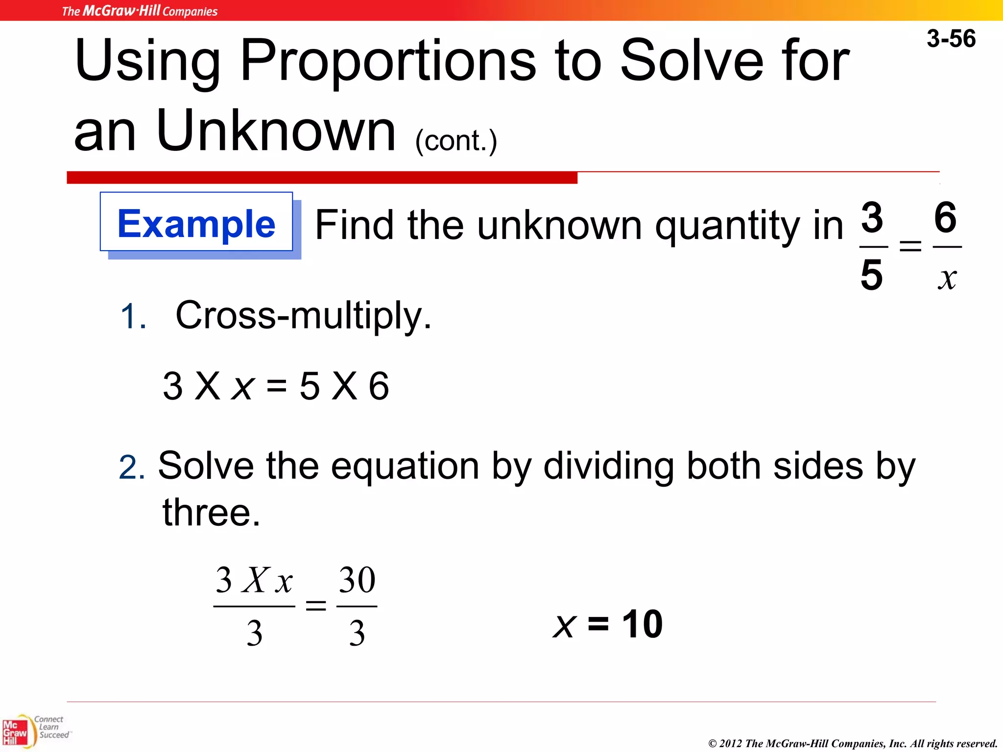 3-56 
Using Proportions to Solve for 
an Unknown (cont.) 
Find the unknown quantity in 
6 
x 
3 = 
5 
EExxaammppllee 
1. Cross-multiply. 
3 X x = 5 X 6 
2. Solve the equation by dividing both sides by 
three. 
© 2012 The McGraw-Hill Companies, Inc. All rights reserved. 
30 
3 x = 10 
3 X x = 
3 
 