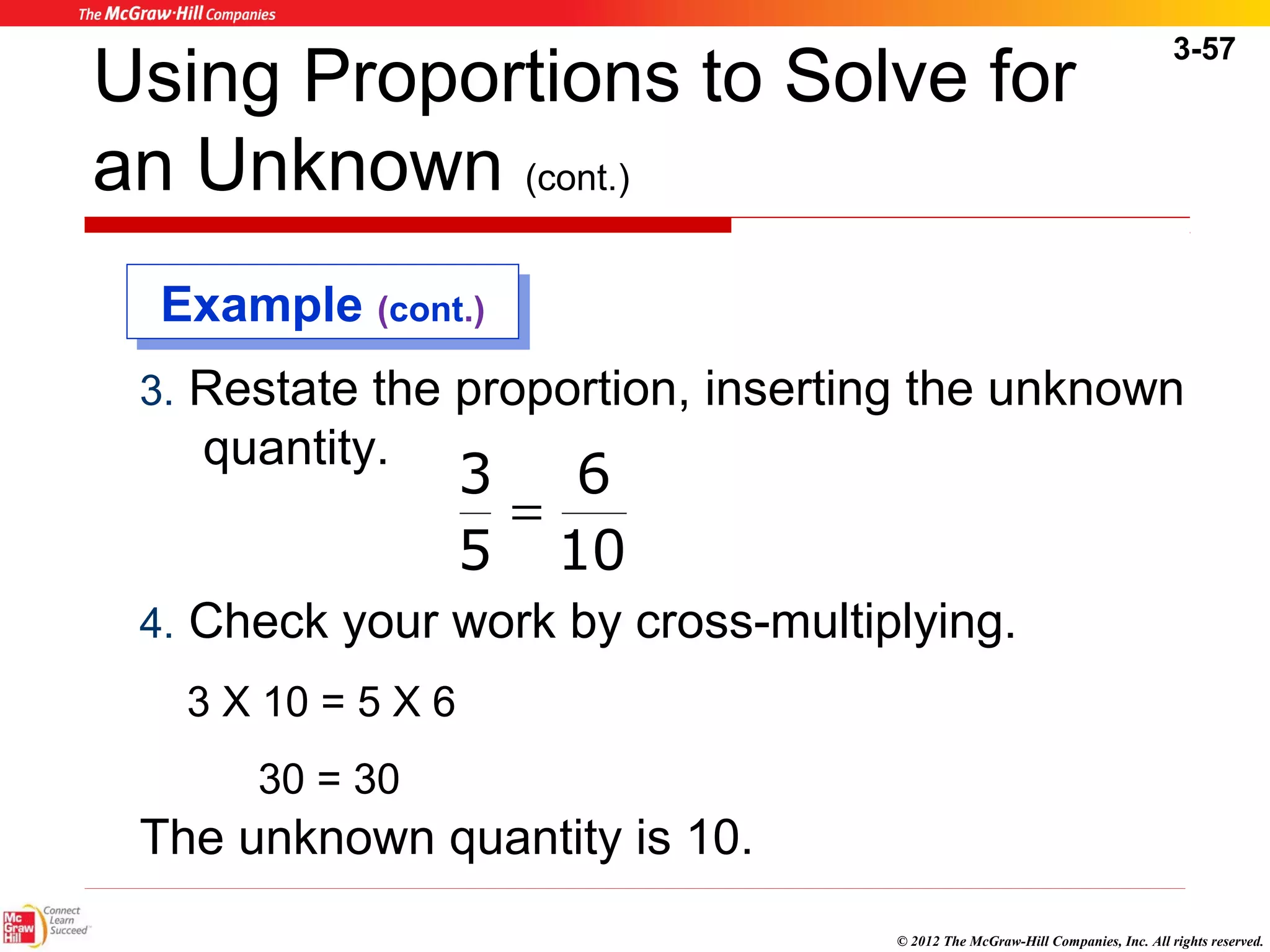 3-57 
Using Proportions to Solve for 
an Unknown (cont.) 
EExxaammppllee ((ccoonntt.).) 
3. Restate the proportion, inserting the unknown 
quantity. 
6 
10 
3 
= 
5 
4. Check your work by cross-multiplying. 
3 X 10 = 5 X 6 
© 2012 The McGraw-Hill Companies, Inc. All rights reserved. 
30 = 30 
The unknown quantity is 10. 
 