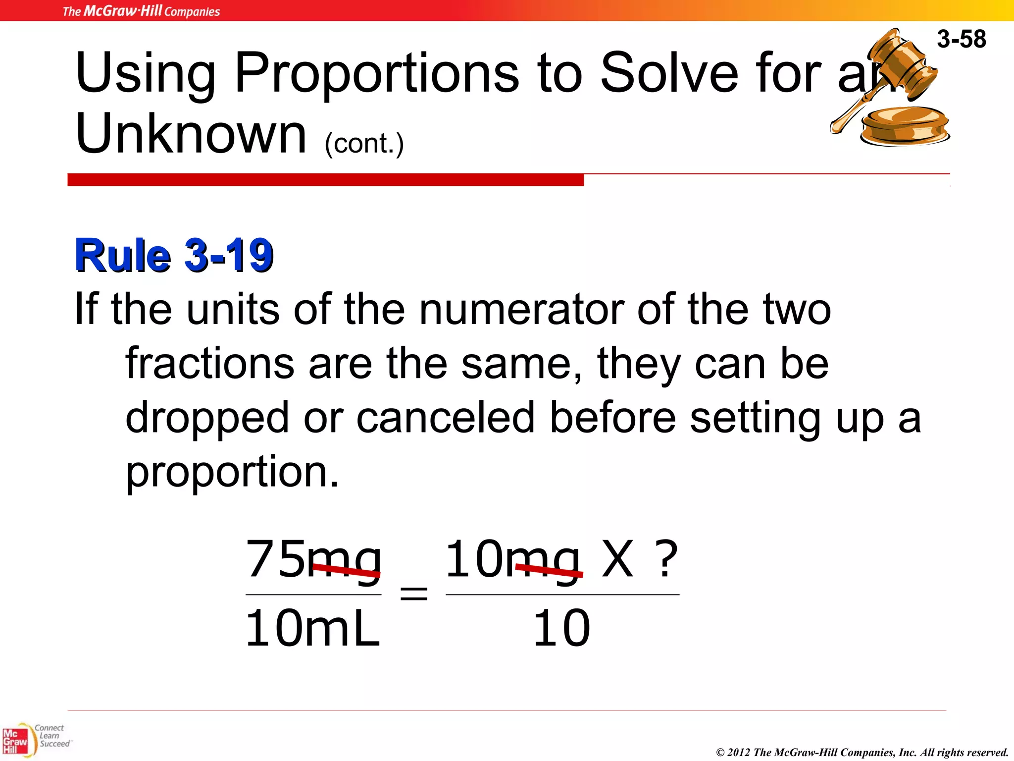 3-58 
Using Proportions to Solve for an 
Unknown (cont.) 
RRuullee 33--1199 
If the units of the numerator of the two 
fractions are the same, they can be 
dropped or canceled before setting up a 
proportion. 
© 2012 The McGraw-Hill Companies, Inc. All rights reserved. 
10mg X ? 
10 
75mg 
10mL 
= 
 