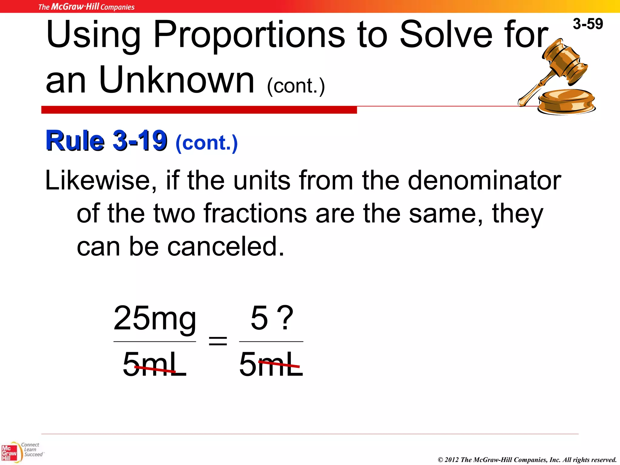 3-59 
Using Proportions to Solve for 
an Unknown (cont.) 
RRuullee 33--1199 (cont.) 
Likewise, if the units from the denominator 
of the two fractions are the same, they 
can be canceled. 
© 2012 The McGraw-Hill Companies, Inc. All rights reserved. 
5 ? 
5mL 
25mg = 
5mL 
 