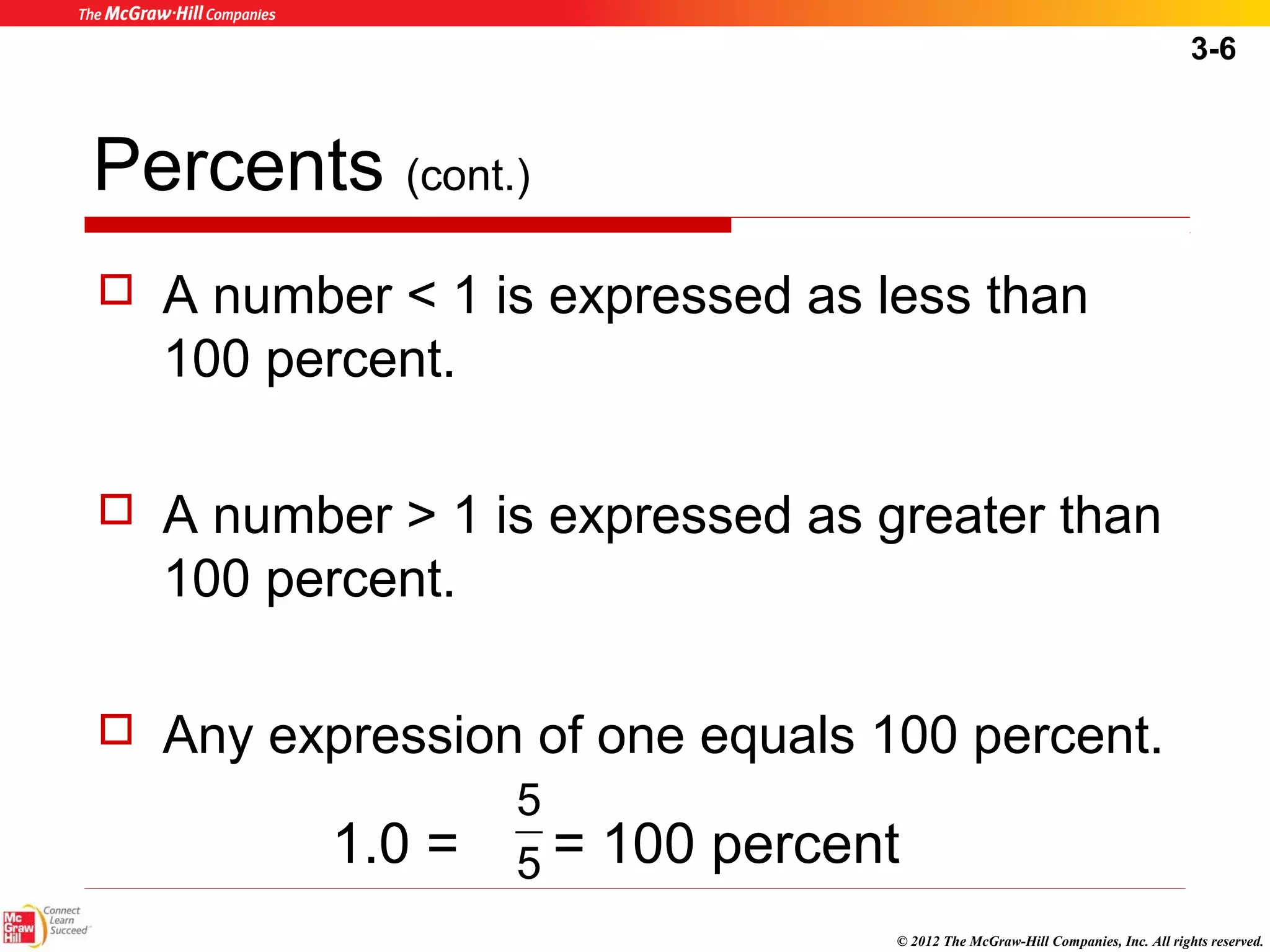 3-6 
Percents (cont.) 
 A number < 1 is expressed as less than 
100 percent. 
 A number > 1 is expressed as greater than 
100 percent. 
 Any expression of one equals 100 percent. 
1.0 = = 100 percent 
© 2012 The McGraw-Hill Companies, Inc. All rights reserved. 
5 
5 
 