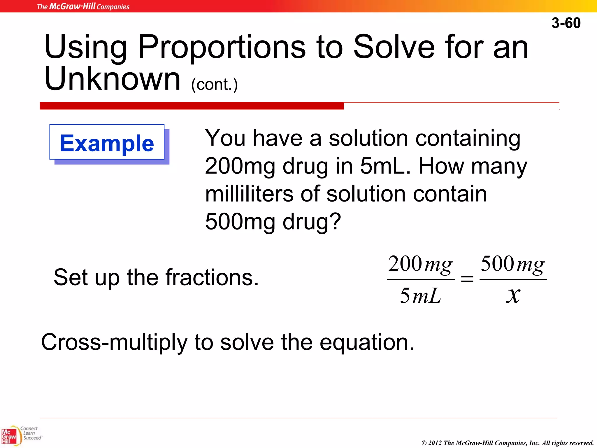 3-60 
Using Proportions to Solve for an 
Unknown (cont.) 
You have a solution containing 
200mg drug in 5mL. How many 
milliliters of solution contain 
500mg drug? 
mg 
mg 500 
5 
x 
200 = 
mL 
© 2012 The McGraw-Hill Companies, Inc. All rights reserved. 
EExxaammppllee 
Set up the fractions. 
Cross-multiply to solve the equation. 
 