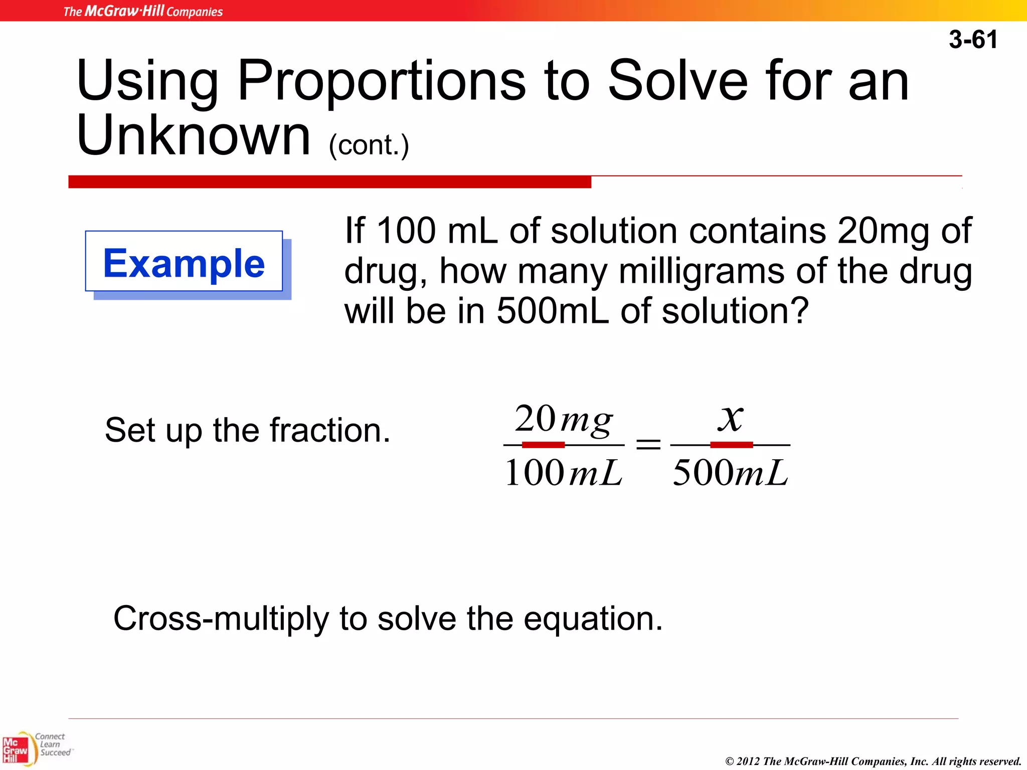 3-61 
Using Proportions to Solve for an 
Unknown (cont.) 
If 100 mL of solution contains 20mg of 
drug, how many milligrams of the drug 
will be in 500mL of solution? 
mg x 
mL mL 
100 500 
© 2012 The McGraw-Hill Companies, Inc. All rights reserved. 
EExxaammppllee 
Set up the fraction. 20 = 
Cross-multiply to solve the equation. 
 