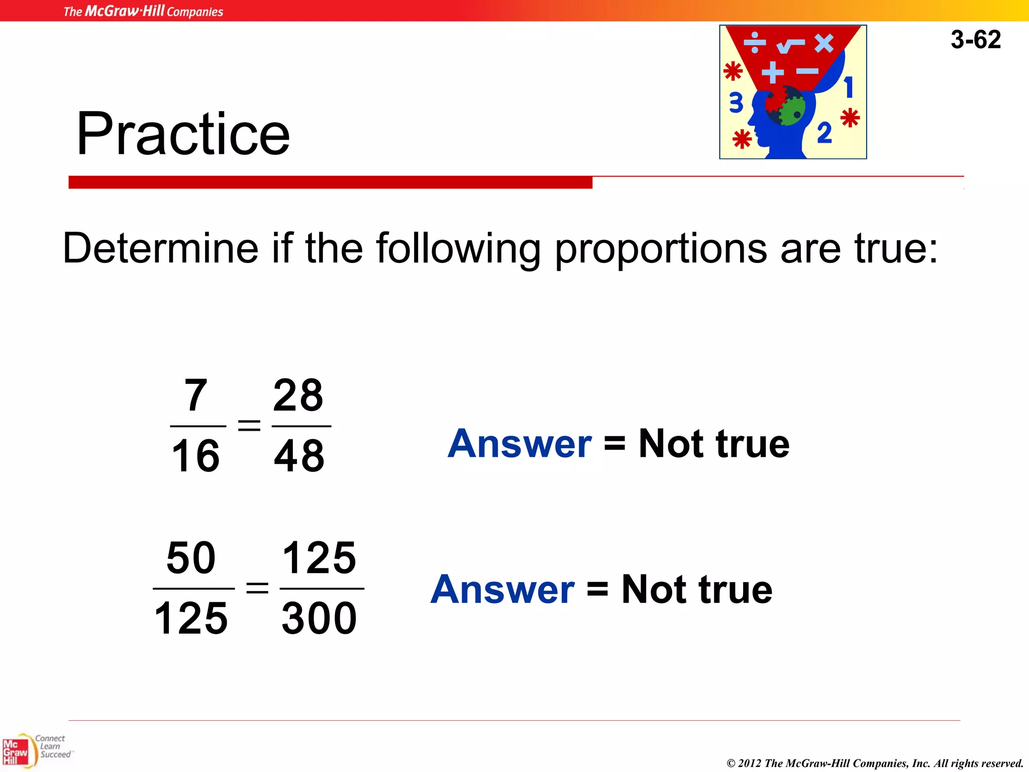 3-62 
Practice 
Determine if the following proportions are true: 
Answer = Not true 
Answer = Not true 
© 2012 The McGraw-Hill Companies, Inc. All rights reserved. 
28 
48 
7 = 
16 
125 
300 
50 = 
125 
 