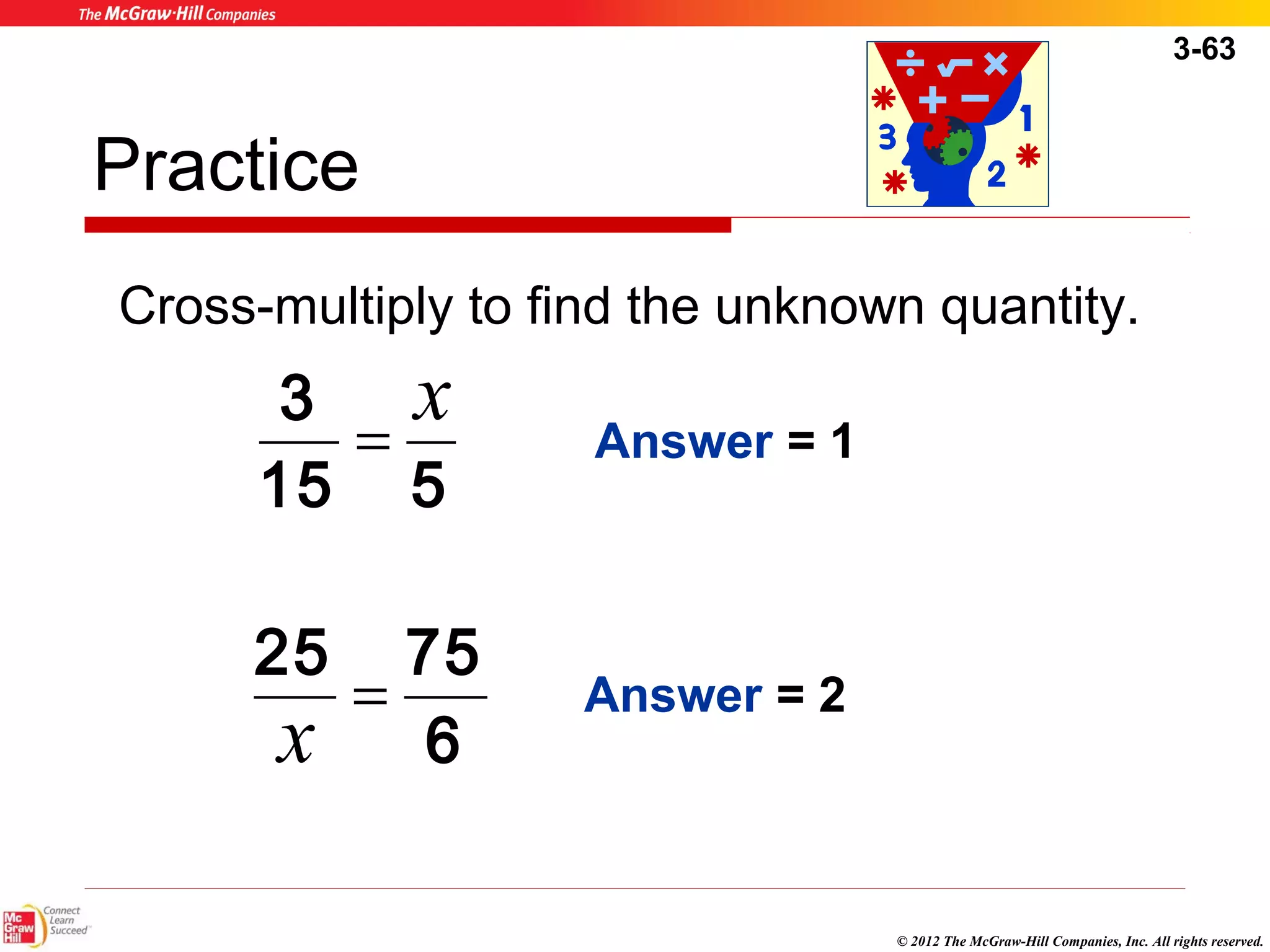 3-63 
Practice 
Cross-multiply to find the unknown quantity. 
© 2012 The McGraw-Hill Companies, Inc. All rights reserved. 
Answer = 1 
Answer = 2 
3 x = 
15 5 
25 = 75 x 
6 
 