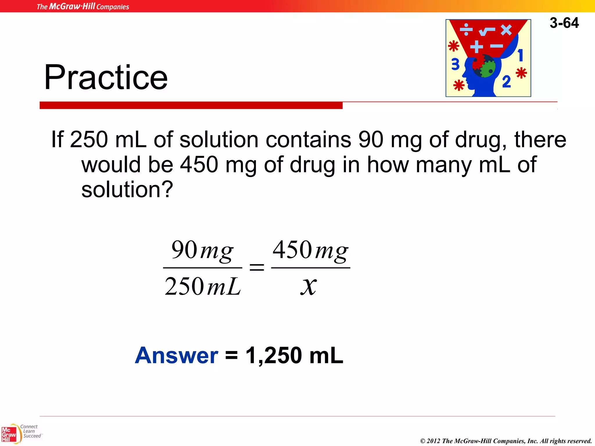 3-64 
Practice 
If 250 mL of solution contains 90 mg of drug, there 
would be 450 mg of drug in how many mL of 
solution? 
© 2012 The McGraw-Hill Companies, Inc. All rights reserved. 
mg 
mg 450 
x 
90 = 
mL 
250 
Answer = 1,250 mL 
 