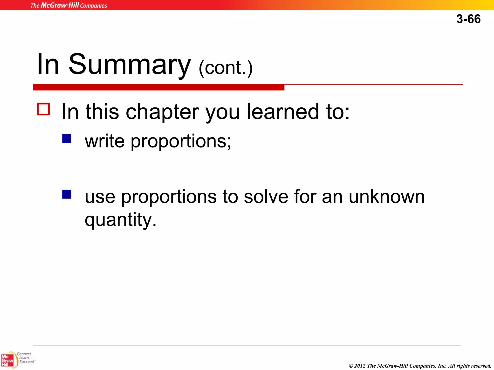 3-66 
In Summary (cont.) 
 In this chapter you learned to: 
© 2012 The McGraw-Hill Companies, Inc. All rights reserved. 
 write proportions; 
 use proportions to solve for an unknown 
quantity. 
 