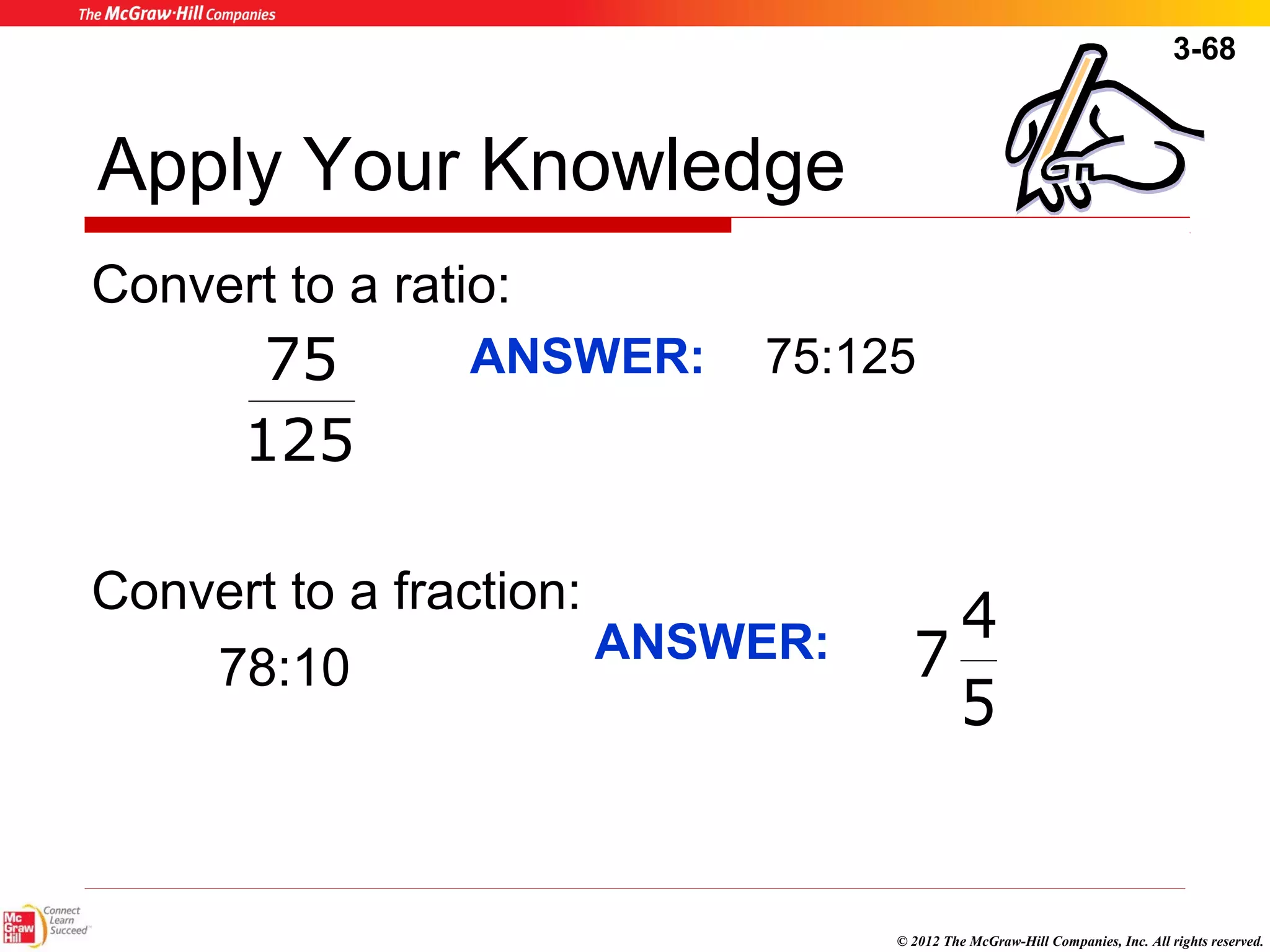 3-68 
75 ANSWER: 75:125 
4 
© 2012 The McGraw-Hill Companies, Inc. All rights reserved. 
Apply Your Knowledge 
Convert to a ratio: 
125 
Convert to a fraction: 
78:10 
5 
ANSWER: 7 
 