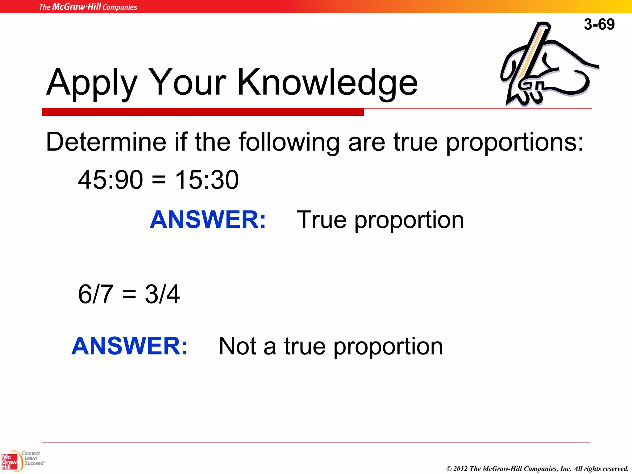 3-69 
Apply Your Knowledge 
Determine if the following are true proportions: 
45:90 = 15:30 
ANSWER: True proportion 
© 2012 The McGraw-Hill Companies, Inc. All rights reserved. 
6/7 = 3/4 
ANSWER: Not a true proportion 
 