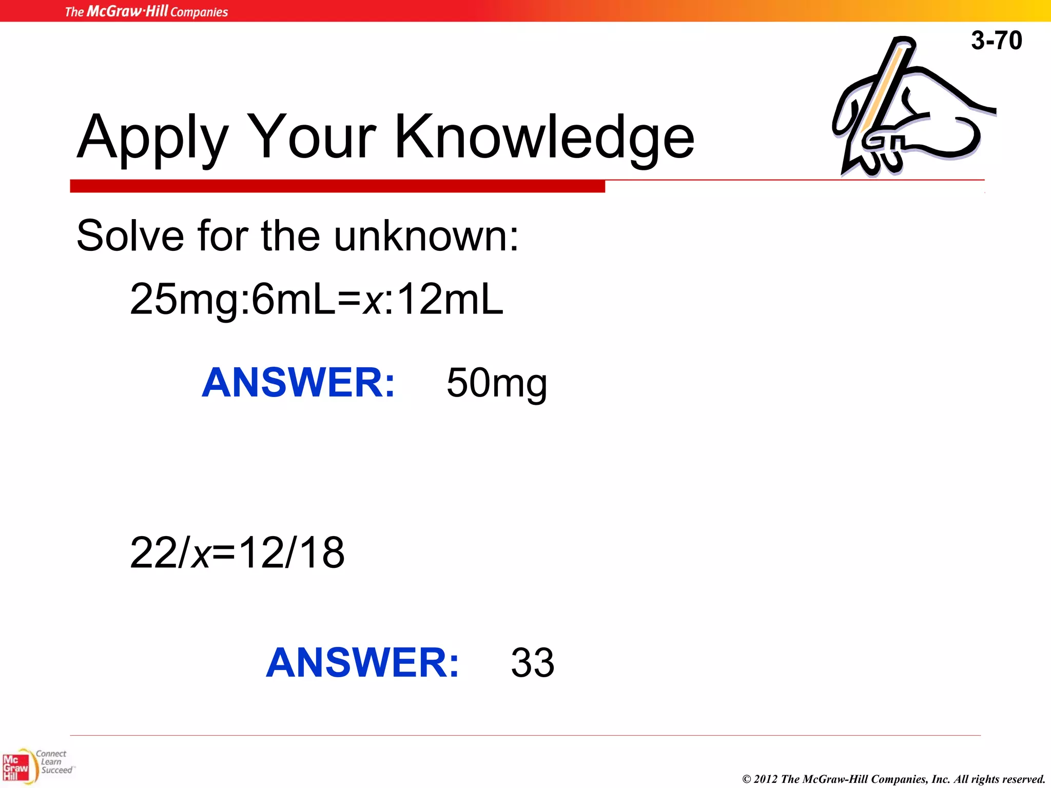 3-70 
© 2012 The McGraw-Hill Companies, Inc. All rights reserved. 
Apply Your Knowledge 
Solve for the unknown: 
25mg:6mL=x:12mL 
ANSWER: 50mg 
22/x=12/18 
ANSWER: 33 
 