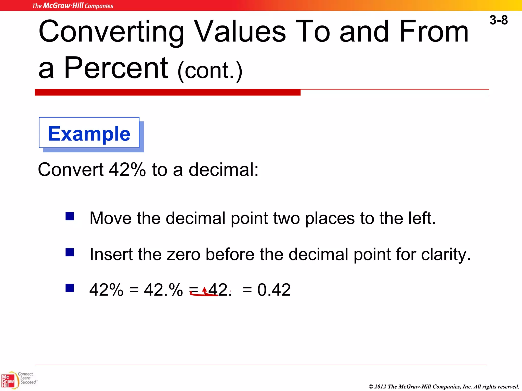 3-8 
Converting Values To and From 
a Percent (cont.) 
© 2012 The McGraw-Hill Companies, Inc. All rights reserved. 
EExxaammppllee 
Convert 42% to a decimal: 
 Move the decimal point two places to the left. 
 Insert the zero before the decimal point for clarity. 
 42% = 42.% = .42. = 0.42 
 