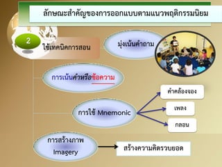 สร้างความคิดรวบยอด 
ลักษณะสาคัญของการออกแบบตามแนวพฤติกรรมนิยม 
ใช้เทคนิคการสอน 
การเน้นคาหรือข้อความ 
มุ่งเน้นคาถาม 
การใช้ Mnemonic 
คาคล้องจอง 
เพลง 
กลอน 
การสร้างภาพ Imagery  