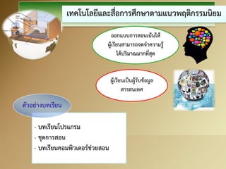 เทคโนโลยีและสื่อการศึกษาตามแนวพฤติกรรมนิยม 
- บทเรียนโปรแกรม 
- ชุดการสอน 
- บทเรียนคอมพิวเตอร์ช่วยสอน 
ออกแบบการสอนเน้นให้ ผู้เรียนสามารถจดจาความรู้ ได้ปริมาณมากที่สุด 
ผู้เรียนเป็นผู้รับข้อมูล สารสนเทศ 
ตัวอย่างบทเรียน  