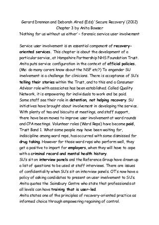 Gerard Drennan and Deborah Alred (Eds) ‘Secure Recovery’ (2012) 
Chapter 3 by Anita Bowser 
‘Nothing for us without us either’ – forensic service user involvement 
Service user involvement is an essential component of recovery-oriented 
services. This chapter is about the development of a 
particular service, at Hampshire Partnership NHS Foundation Trust. 
Anita puts service configuration in the context of official policies. 
(Me: do many carers know about the NSF etc?) To engender SU 
involvement is a challenge for clinicians. There is acceptance of SU’s 
telling their stories within the Trust, and to this end a Consumer 
Advisor role with associates has been established. Called Quality 
Network, it is empowering for individuals to work and be paid. 
Some staff see their role in detention, not helping recovery. SU 
initiatives have brought about involvement in developing the service. 
With plenty of tea and biscuits at meetings, and staff support, 
there have been moves to improve user involvement at ward rounds 
and CPA meetings. Volunteer roles (Ward Reps) have become paid, 
Trust Band 1. What some people may have been waiting for, 
indiscipline among ward reps, has occurred with some dismissed for 
drug taking. However for those ward reps who perform well, they 
get a positive to impart for employers, when they will have to cope 
with a criminal record and mental health history. 
SU’s sit on interview panels and the Reference Group have drawn up 
a list of questions to be used at staff interviews. There are issues 
of confidentiality when SU’s sit on interview panels. OT’s now have a 
policy of asking candidates to present on user involvement to SU’s. 
Anita quotes the Sainsbury Centre who state that professionals at 
all levels can have training that is user-led. 
Anita states one of the principles of recovery-oriented practice as 
informed choice through empowering regaining of control. 
 