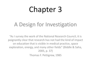 Chapter 3 
A Design for Investigation 
“As I survey the work of the National Research Council, it is 
poignantly clear that research has not had the kind of impact 
on education that is visible in medical practice, space 
exploration, energy, and many other fields” (Biddle & Saha, 
2005, p. 37) 
Thomas F. Pettigrew, 1985 
 