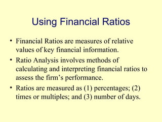 Using Financial Ratios 
• Financial Ratios are measures of relative 
values of key financial information. 
• Ratio Analysis involves methods of 
calculating and interpreting financial ratios to 
assess the firm’s performance. 
• Ratios are measured as (1) percentages; (2) 
times or multiples; and (3) number of days. 
© 2004 Pearson 
3-4 
 